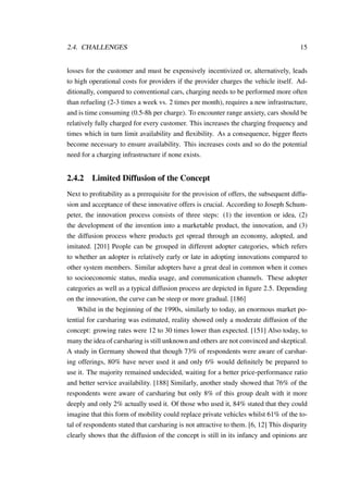 2.4. CHALLENGES 15
losses for the customer and must be expensively incentivized or, alternatively, leads
to high operational costs for providers if the provider charges the vehicle itself. Ad-
ditionally, compared to conventional cars, charging needs to be performed more often
than refueling (2-3 times a week vs. 2 times per month), requires a new infrastructure,
and is time consuming (0.5-8h per charge). To encounter range anxiety, cars should be
relatively fully charged for every customer. This increases the charging frequency and
times which in turn limit availability and ﬂexibility. As a consequence, bigger ﬂeets
become necessary to ensure availability. This increases costs and so do the potential
need for a charging infrastructure if none exists.
2.4.2 Limited Diffusion of the Concept
Next to proﬁtability as a prerequisite for the provision of offers, the subsequent diffu-
sion and acceptance of these innovative offers is crucial. According to Joseph Schum-
peter, the innovation process consists of three steps: (1) the invention or idea, (2)
the development of the invention into a marketable product, the innovation, and (3)
the diffusion process where products get spread through an economy, adopted, and
imitated. [201] People can be grouped in different adopter categories, which refers
to whether an adopter is relatively early or late in adopting innovations compared to
other system members. Similar adopters have a great deal in common when it comes
to socioeconomic status, media usage, and communication channels. These adopter
categories as well as a typical diffusion process are depicted in ﬁgure 2.5. Depending
on the innovation, the curve can be steep or more gradual. [186]
Whilst in the beginning of the 1990s, similarly to today, an enormous market po-
tential for carsharing was estimated, reality showed only a moderate diffusion of the
concept: growing rates were 12 to 30 times lower than expected. [151] Also today, to
many the idea of carsharing is still unknown and others are not convinced and skeptical.
A study in Germany showed that though 73% of respondents were aware of carshar-
ing offerings, 80% have never used it and only 6% would deﬁnitely be prepared to
use it. The majority remained undecided, waiting for a better price-performance ratio
and better service availability. [188] Similarly, another study showed that 76% of the
respondents were aware of carsharing but only 8% of this group dealt with it more
deeply and only 2% actually used it. Of those who used it, 84% stated that they could
imagine that this form of mobility could replace private vehicles whilst 61% of the to-
tal of respondents stated that carsharing is not attractive to them. [6, 12] This disparity
clearly shows that the diffusion of the concept is still in its infancy and opinions are
 