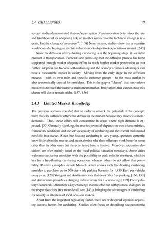 2.4. CHALLENGES 17
several studies demonstrated that one’s perception of an innovation determines the rate
and likelihood of its adoption [174] or in other words ”not the technical change is rel-
evant, but the change of awareness”. [108] Nevertheless, studies show that a majority
would consider buying an electric vehicle once (subjective) expectations are met. [240]
Since the diffusion of free-ﬂoating carsharing is in the beginning stage, it is a niche
product in transportation. Forecasts are promising, but the diffusion process has to be
supported through market adequate offers to reach further market penetration so that
further adoption can become self-sustaining and the concept’s various advantages can
have a measurable impact in society. Moving from the early stage in the diffusion
process – with its own rules and speciﬁc customer groups – to the mass market is
also economically crucial for providers. This is the gap or ”chasm” that innovations
must cross to reach the lucrative mainstream market. Innovations that cannot cross this
chasm will die or remain niche. [157, 156]
2.4.3 Limited Market Knowledge
The previous sections revealed that in order to unlock the potential of the concept,
there must be sufﬁcient offers that diffuse in the market because they meet customers’
demands. Thus, these offers will concentrate in areas where high demand is ex-
pected. [30] Generally speaking, the market potential depends on user characteristics,
framework conditions and the service quality of carsharing and the overall multimodal
portfolio in a market. Since free-ﬂoating carsharing is very young, operators currently
know little about the market and are exploring why their offerings work better in some
cities than in other ones but the experience base is limited. Moreover, expansion de-
cisions are often mainly based on the local political situation nowadays. Some cities
welcome carsharing providers with the possibility to park vehicles on-street, which is
key for a free-ﬂoating carsharing operation, whereas others do not allow that possi-
bility. Positive examples include Munich, which allows each free-ﬂoating carsharing
provider to purchase up to 500 city-wide parking licenses for 1,830 Euro per vehicle
every year. [120] Stuttgart and Austin are cities that even offer free parking, [166, 130]
and Amsterdam provides a charging infrastructure for E-carsharing. [109] The regula-
tory framework is therefore a key challenge that must be met with political dialogues in
the respective cities (for more detail, see [143]), bringing the advantages of carsharing
for society in attention of local decision makers.
Apart from the important regulatory factor, there are widespread opinions regard-
ing success factors for carsharing. Studies often focus on describing socioeconomic
 