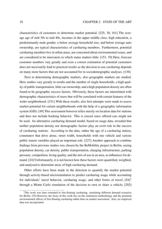 18 CHAPTER 2. STATE OF THE ART
characteristics of customers to determine market potential. [225, 30, 161] The aver-
age age of mid 30s to mid 40s, incomes in the upper middle class, high education, a
predominantly male gender, a below average household size, and below average auto
ownership, are typical characteristics of carsharing members. Furthermore, potential
carsharing members live in urban areas, are concerned about environmental issues, and
are considered to be innovators to which status matters little. [151, 39] Here, forecast
customer numbers vary greatly and even a correct estimation of potential customers
does not necessarily lead to practical results as the decision to use carsharing depends
on many more factors that are not accounted for in sociodemographic analyses. [136]
Next to determining demographic markets, also geographic markets are studied.
Here studies vary greatly in results and the number of single households, a high qual-
ity of public transportation, little car ownership, and a high population density are often
found to be geographic success factors. Obviously, these factors are interrelated with
demographic characteristics of users that will be correlated with certain features of the
wider neighborhood. [151] With these results, also ﬁrst attempts were made to assess
market potential for certain neighborhoods with the help of a geographic information
system (GIS). [49] This assessment however relies merely on location data for stations
and does not include booking behavior. This is crucial since offered cars might not
be used. An alternative carsharing demand model, based on usage data, revealed that
neither population density nor demographic factors play an overt role in the success
of carsharing stations. According to the data, rather the age of a carsharing station,
commuters that drive alone, street width, households with one vehicle and various
public transit variables played an important role. [227] Another approach to combine
ﬁndings from previous studies was chosen by the BeMobility project in Berlin, seeing
population density, car density, public transportation, charging infrastructure, parking
pressure, competition, living quality, and the mix of use in an area, as inﬂuences for de-
mand. [24] Unfortunately, it is not known how these factors were quantiﬁed, weighted,
and analyzed to determine areas of high carsharing demand.
Other efforts have been made in the direction to quantify the market potential
through activity-based microsimulation to predict carsharing usage while accounting
for individuals’ travel behavior, carsharing usage, and other forms of travel, [54]1
through a Monte Carlo simulation of the decision to own or share a vehicle, [202]
1This work was later extended to free-ﬂoating carsharing, simulating different demand scenarios
for Berlin. [55] However, the focus of this work lies on the simulation methodology and the potential
environmental effects of free-ﬂoating carsharing rather than on market assessment. Also, no empirical
data was incorporated.
 