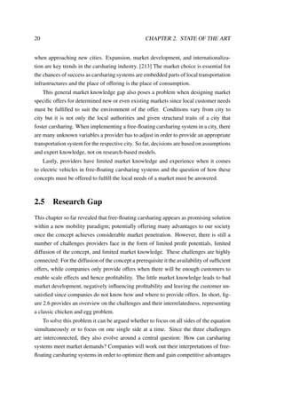 20 CHAPTER 2. STATE OF THE ART
when approaching new cities. Expansion, market development, and internationaliza-
tion are key trends in the carsharing industry. [213] The market choice is essential for
the chances of success as carsharing systems are embedded parts of local transportation
infrastructures and the place of offering is the place of consumption.
This general market knowledge gap also poses a problem when designing market
speciﬁc offers for determined new or even existing markets since local customer needs
must be fulﬁlled to suit the environment of the offer. Conditions vary from city to
city but it is not only the local authorities and given structural traits of a city that
foster carsharing. When implementing a free-ﬂoating carsharing system in a city, there
are many unknown variables a provider has to adjust in order to provide an appropriate
transportation system for the respective city. So far, decisions are based on assumptions
and expert knowledge, not on research-based models.
Lastly, providers have limited market knowledge and experience when it comes
to electric vehicles in free-ﬂoating carsharing systems and the question of how these
concepts must be offered to fulﬁll the local needs of a market must be answered.
2.5 Research Gap
This chapter so far revealed that free-ﬂoating carsharing appears as promising solution
within a new mobility paradigm; potentially offering many advantages to our society
once the concept achieves considerable market penetration. However, there is still a
number of challenges providers face in the form of limited proﬁt potentials, limited
diffusion of the concept, and limited market knowledge. These challenges are highly
connected: For the diffusion of the concept a prerequisite it the availability of sufﬁcient
offers, while companies only provide offers when there will be enough customers to
enable scale effects and hence proﬁtability. The little market knowledge leads to bad
market development, negatively inﬂuencing proﬁtability and leaving the customer un-
satisﬁed since companies do not know how and where to provide offers. In short, ﬁg-
ure 2.6 provides an overview on the challenges and their interrelatedness, representing
a classic chicken and egg problem.
To solve this problem it can be argued whether to focus on all sides of the equation
simultaneously or to focus on one single side at a time. Since the three challenges
are interconnected, they also evolve around a central question: How can carsharing
systems meet market demands? Companies will work out their interpretations of free-
ﬂoating carsharing systems in order to optimize them and gain competitive advantages
 