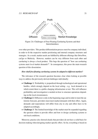 2.5. RESEARCH GAP 21
Diffusion
Profit
Market Knowledge
Customer satisfaction
Feedback, more knowledge
Figure 2.6: Challenges of Free-Floating Carsharing Systems and their
Interrelatedness
over other providers. This product differentiation process must be company individual,
in order to ﬁt the respective market positioning and internal company structures and
strategies. As a result, market needs are fulﬁlled by different offerings like DriveNow,
car2go or Multicity. However, markets can be very different from each other and
carsharing is always a local product. This begs the question of ”how can carsharing
systems meet local market demands?”. In consequence, this poses the main research
question of this dissertation:
How shall free-ﬂoating carsharing systems be adapted to different markets?
The relevance of the research question becomes clear when looking at possible
ways to address the previously derived challenges individually:
• Challenge 1: Proﬁtability is jeopardized through technological and operational
hurdles, which strongly depend on the local setting - e.g. local demand or to
which extent there is a public charging infrastructure or not. This will inﬂuence
proﬁtability and investigation is needed on how to structure operations depend-
ing on the local circumstances.
• Challenge 2: Diffusion is only in the beginning stage and in order to meet the op-
timistic forecasts, providers must meet market demands with their offers. Again,
demands and expectations will differ from city to city and offers have to be
adapted accordingly.
• Challenge 3: The limited knowledge of the market must be expanded regarding
the question where to provide offers and how to design carsharing systems to
suit local conditions.
Moreover, practice also showed clearly that providers do not have a solid basis for
decision-making when designing market-speciﬁc offers. So far, everything is based on
 