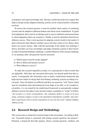 22 CHAPTER 2. STATE OF THE ART
assumptions and expert knowledge only. Having a model-based decision support that
helps to design locally adapted carsharing systems can be of great beneﬁt to all parties
involved.
To answer the research question, it must be clariﬁed which aspects of carsharing
systems must be adapted to different markets and which can be standardized. To guide
local adaptation, there must be an ultimate goal or success deﬁnition and measurement
to which adaptation efforts are oriented to. Finally, it must be identiﬁed which factors
inﬂuence success. That is a key question for adapting systems locally to the market. It
deals with factors that inﬂuence whether success becomes reality or not. Hence, these
factors are success factors. Only with this knowledge of the market (see challenge 3
above), providers can react accordingly and adapt carsharing systems to these factors
in order to beneﬁt proﬁtability (challenge 1) and the diffusion of the concept (challenge
2). In summary, three sub-questions must be answered:
a) Which aspects must be locally adapted?
b) How to deﬁne and measure success?
c) What inﬂuences success?
To make this research impactful in reality, it is a prerequisite to derive results that
are applicable. Only then, the innovation and society can directly proﬁt from this re-
search. Consequently, this dissertation aims to build a model-based framework that
helps decision makers to design their free-ﬂoating carsharing systems according to lo-
cal needs. Since all markets are different and there are numerous ”soft” factors which
must be considered when determining the local shape of an offer, as for example lo-
cal politics, it is not aimed by the model-based framework to automatically compute
deﬁnitive answers but rather to give decision makers a guideline or ”recipe” to follow:
”An executive is a mixer of ingredients, who sometimes follows a recipe as he goes
along, sometimes adapts a recipe to the ingredients immediately available, and some-
times experiments with or invents ingredients no one else has tried.” (James Culliton,
1948 in [113])
2.6 Research Design and Methodology
This section aims to outline the research design of this dissertation. According to Rob-
son, ”[research] design is concerned with turning research questions into projects”.
Primarily, a framework that links purpose, theory, research questions, methods, and
 
