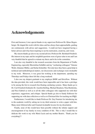 Acknowledgements
First and foremost, I owe special thanks to my supervisor Professor Dr. Klaus Bogen-
berger. He shaped this work with his ideas and has always been approachable, guiding
me continuously with advice and suggestions. I could not have imagined having a
better advisor and it has been inspiring to see his motivation, creativity, and vision.
My sincere thanks go also to my second advisor, Professor Dr. Bernhard Friedrich.
His interest in my topic and his insightful questions were of great value to me and I am
very thankful that he agreed to evaluate my thesis and to be in the committee.
I am also very thankful to the research associates from the Department of Trafﬁc
Engineering, especially Maximilian Sch¨ußler and my ”carsharing-colleagues” Simone
Weikl, Johannes M¨uller, and Stefan Schm¨oller. Not only have they been a great help in
technical and methodological matters, our discussions and exchanges were invaluable
to my work. Moreover, it was great fun working at the department, spending my
Thursdays and Fridays there felt like a long weekend.
I also owe my deepest gratitude to my employer BMW and DriveNow. Without
the data provided, this work would have been impossible and it has been a privilege
to be among the ﬁrst to research free-ﬂoating carsharing systems. Many thanks go to
Dr. Carl-Friedrich Eckhardt, Dr. Joachim Kolling, Michael Knudsen, Nina Burdensky,
and Nico Gabriel as well as to all the other colleagues who supported me with their
experience, suggestions, and critique. Special thanks go also to Sandy Schlosser for
supporting me with data collection as well as to Christian Erler for teaching me LATEX.
Furthermore, I would like to thank Professor Dr. Guy Fournier for introducing me
to the academic world by asking me in my third semester to write a paper with him.
Many more followed after and I learned invaluable lessons for my dissertation.
Finally, none of this would have been possible without the inﬁnite support and
encouragement of my family in every condition of life. This is why I would like to
dedicate this work to my wife Maria Luc´ıa and my mother Beatrix. Thank you for
everything!!!
IV
 