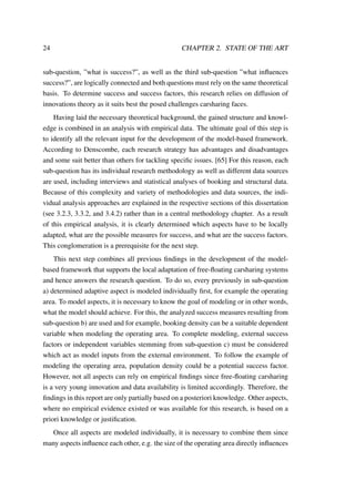 24 CHAPTER 2. STATE OF THE ART
sub-question, ”what is success?”, as well as the third sub-question ”what inﬂuences
success?”, are logically connected and both questions must rely on the same theoretical
basis. To determine success and success factors, this research relies on diffusion of
innovations theory as it suits best the posed challenges carsharing faces.
Having laid the necessary theoretical background, the gained structure and knowl-
edge is combined in an analysis with empirical data. The ultimate goal of this step is
to identify all the relevant input for the development of the model-based framework.
According to Denscombe, each research strategy has advantages and disadvantages
and some suit better than others for tackling speciﬁc issues. [65] For this reason, each
sub-question has its individual research methodology as well as different data sources
are used, including interviews and statistical analyses of booking and structural data.
Because of this complexity and variety of methodologies and data sources, the indi-
vidual analysis approaches are explained in the respective sections of this dissertation
(see 3.2.3, 3.3.2, and 3.4.2) rather than in a central methodology chapter. As a result
of this empirical analysis, it is clearly determined which aspects have to be locally
adapted, what are the possible measures for success, and what are the success factors.
This conglomeration is a prerequisite for the next step.
This next step combines all previous ﬁndings in the development of the model-
based framework that supports the local adaptation of free-ﬂoating carsharing systems
and hence answers the research question. To do so, every previously in sub-question
a) determined adaptive aspect is modeled individually ﬁrst, for example the operating
area. To model aspects, it is necessary to know the goal of modeling or in other words,
what the model should achieve. For this, the analyzed success measures resulting from
sub-question b) are used and for example, booking density can be a suitable dependent
variable when modeling the operating area. To complete modeling, external success
factors or independent variables stemming from sub-question c) must be considered
which act as model inputs from the external environment. To follow the example of
modeling the operating area, population density could be a potential success factor.
However, not all aspects can rely on empirical ﬁndings since free-ﬂoating carsharing
is a very young innovation and data availability is limited accordingly. Therefore, the
ﬁndings in this report are only partially based on a posteriori knowledge. Other aspects,
where no empirical evidence existed or was available for this research, is based on a
priori knowledge or justiﬁcation.
Once all aspects are modeled individually, it is necessary to combine them since
many aspects inﬂuence each other, e.g. the size of the operating area directly inﬂuences
 