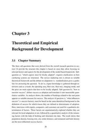Chapter 3
Theoretical and Empirical
Background for Development
3.1 Chapter Summary
The three sub-questions that were derived from the overall research question in sec-
tion 2.6 provide the structure this chapter is based on since they allow focusing on
relevant factors and aspects for the development of the model-based framework. Sub-
question a), ”which aspects must be locally adapted”, requires clariﬁcation on how
carsharing systems are structured. The service marketing mix is chosen as suitable
theoretical framework and the debate on adaptation vs. standardization gives a guide-
line for answering the question. To do so, expert knowledge is gathered through in-
terviews and as a result, the operating area, ﬂeet size, ﬂeet mix, charging mode, and
the price are main aspects that have to be locally adapted. Sub question b), ”how to
measure success”, deﬁnes success as adoption and translates it into measurable quan-
titative variables. As analysis shows, the number of bookings related to the start point
appears as suitable measure for success. The analysis of question c), ”what inﬂuences
success” ( = success factors), must be based on the same theoretical background as the
deﬁnition of success for which reason they are deﬁned as determinants of adoption.
Here, interviews with experts, companies, and customers are used for a qualitative de-
termination of factors. These factors are argumentatively explored whether they are
relevant for local adaptation or not, followed by a quantitative analysis of the remain-
ing factors with the help of booking and structural city data. The result shows that
population density, housing rent, city center distance, and restaurant and hotel density
are the most inﬂuential success factors.
26
 