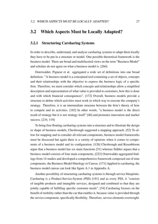 3.2. WHICH ASPECTS MUST BE LOCALLY ADAPTED? 27
3.2 Which Aspects Must be Locally Adapted?
3.2.1 Structuring Carsharing Systems
In order to describe, understand, and analyze carsharing systems to adapt them locally
they have to be put in a structure or model. One possible theoretical framework is the
business model. There are broad and multifaceted views on the term ”Business Model”
and scholars do not agree on what a business model is. [266]
Osterwalder, Pigneur et al. aggregated a wide set of deﬁnitions into one broad
deﬁnition: ”A business model is a conceptual tool containing a set of objects, concepts
and their relationships with the objective to express the business logic of a speciﬁc
ﬁrm. Therefore, we must consider which concepts and relationships allow a simpliﬁed
description and representation of what value is provided to customers, how this is done
and with which ﬁnancial consequences”. [172] Overall, business models provide a
structure to deﬁne which activities must work in which way to execute the company’s
strategy. Therefore, it is an intermediate structure between the ﬁrm’s theory of how
to compete and its activities. [182] In other words, ”a business model is the direct
result of strategy but it is not strategy itself” [46] and promotes innovation and market
success. [234, 119]
To bring free-ﬂoating carsharing systems into a structure and to illustrate the design
or shape of business models, Chesbrough suggested a mapping approach. [52] To al-
low for mapping and to consider all relevant components, business model frameworks
must be discussed but again there is a variety of opinions when it comes to compo-
nents of a business model and its conﬁguration. [126] Chesbrough and Rosenbloom
argue that a business model has six main functions [51] whereas St¨ahler argues that a
business model consists of four main components. [223] Osterwalder aggregated ﬁnd-
ings from 14 studies and developed a comprehensive framework composed out of nine
components, the Business Model Ontology or Canvas. [171] Applied to carsharing, the
business model canvas can look like ﬁgure A.1 in Appendix A.
Another possibility of structuring carsharing systems is through service blueprints.
Carsharing is a Product-Service-System (PSS) [191] and as every PSS, it ”consists
of tangible products and intangible services, designed and combined so that they are
jointly capable of fulﬁlling speciﬁc customer needs”. [34] Carsharing focuses on the
beneﬁt of mobility rather than the car that enables it, because value is provided through
the service component, speciﬁcally ﬂexibility. Therefore, service elements overweight.
 
