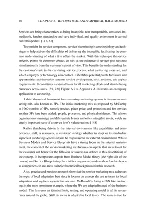 28 CHAPTER 3. THEORETICAL AND EMPIRICAL BACKGROUND
Services are being characterized as being intangible, non-transportable, consumed im-
mediately, hard to standardize and very individual, and quality assessment is carried
out retrospective. [147, 33]
To consider the service component, service blueprinting is a methodology and tech-
nique to help address the difﬁculties of delivering the intangible, facilitating the com-
mon understanding of what a ﬁrm offers the market. With this technique the service
process, points for customer contact, as well as the evidence of service gets sketched
simultaneously from the customer’s point of view. This beneﬁts the understanding for
the customer’s role in the carsharing service process, what carsharing users see, and
which employee or technology is in contact. It identiﬁes potential points for failure and
opportunities and thereafter supports service development, costs, revenue, and capital
requirements. It constitutes a rational basis for all marketing efforts and standardizing
processes across units. [35, 221] Figure A.2 in Appendix A illustrates an exemplary
application to carsharing.
A third theoretical framework for structuring carsharing systems is the service mar-
keting mix, also known as 7Ps. The initial marketing mix as proposed by McCarthy
in 1960 consists of 4Ps, namely product, place, price, and promotion and for services
another 3Ps have been added: people, processes, and physical evidence. This allows
organizations to manage and differentiate brands and other intangible assets, which are
utterly important parts of a service ﬁrm’s value creation. [148]
Rather than being driven by the internal environment like capabilities and com-
petences, staff, or resources, a providers’ strategy whether to adapt or to standardize
aspects of carsharing systems should be responsive to the external environment. Whilst
Business Models and Service Blueprints have a strong focus on the internal environ-
ment, the concept of the service marketing mix focuses on aspects that are relevant for
the customer and hence for the diffusion or success (as deﬁned in this dissertation) of
the concept. It incorporates aspects from Business Model theory (the right side of the
canvas) and Service Blueprinting (the visible components) and can therefore be chosen
as comprehensive and most suitable theoretical background for this research.
Also, practice and previous research show that the service marketing mix addresses
the topic of local adaptation best since it focuses on aspects that are relevant for local
adaptation and neglects aspects that are not. McDonald’s, being a PSS like carshar-
ing, is the most prominent example, where the 7Ps are adapted instead of the business
model. The ﬁrm uses an identical look, setting, and operating model in all its restau-
rants around the globe. Still, its menu is adapted to local tastes. The same is true for
 