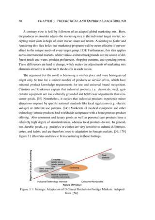 30 CHAPTER 3. THEORETICAL AND EMPIRICAL BACKGROUND
A contrary view is held by followers of an adapted global marketing mix. Here,
the producer or provider adjusts the marketing mix to the individual target market, ac-
cepting more costs in hope of more market share and return. According to Kotler and
Armstrong this idea holds that marketing programs will be more effective if person-
alized to the unique needs of every target group. [131] Furthermore, this idea applies
across international markets, where various cultural backgrounds are the source of dif-
ferent needs and wants, product preferences, shopping patterns, and spending power.
These differences are hard to change, which makes the adjustments of marketing mix
elements attractive in order to ﬁt the desires in each nation.
The argument that the world is becoming a smaller place and more homogenized
might only be true for a limited number of products or service offers, which have
minimal product knowledge requirements for use and universal brand recognition.
Czinkota and Ronkainen explain that industrial products, i.e. chemicals, steel, agri-
cultural equipment are less culturally grounded and hold fewer adjustments than con-
sumer goods. [56] Nonetheless, it occurs that industrial products experience minor
alterations imposed by speciﬁc national standards like local regulations (e.g. electric
voltage) or different use patterns. [243] Marketers of medical equipment and other
technology-intense products ﬁnd worldwide acceptance with a homogeneous product
offering. Also consumer and luxury goods as well as personal care products have a
relatively high degree of standardization, whereas food products do not. In general,
non-durable goods, e.g. groceries or clothes are very sensitive to cultural differences,
tastes, and habits, and are therefore issue to adaptation in foreign markets. [56, 178]
Figure 3.1 illustrates and tries to ﬁt in carsharing in these ﬁndings.
Industrial/Technology Intensive Consumer/Nondurable
DegreeofCulturalGrounding
Nature of Product
Carsharing
Consumer
goods, luxury
goods, personal
care
Steel, chemicals,
agriculture
Medical equipment,
scientific instruments
Food
products
Figure 3.1: Strategic Adaptation of Different Products to Foreign Markets. Adapted
from [56].
 