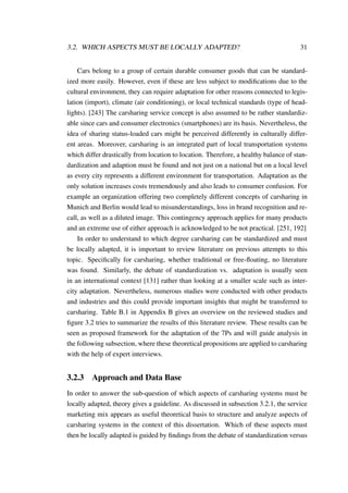 3.2. WHICH ASPECTS MUST BE LOCALLY ADAPTED? 31
Cars belong to a group of certain durable consumer goods that can be standard-
ized more easily. However, even if these are less subject to modiﬁcations due to the
cultural environment, they can require adaptation for other reasons connected to legis-
lation (import), climate (air conditioning), or local technical standards (type of head-
lights). [243] The carsharing service concept is also assumed to be rather standardiz-
able since cars and consumer electronics (smartphones) are its basis. Nevertheless, the
idea of sharing status-loaded cars might be perceived differently in culturally differ-
ent areas. Moreover, carsharing is an integrated part of local transportation systems
which differ drastically from location to location. Therefore, a healthy balance of stan-
dardization and adaption must be found and not just on a national but on a local level
as every city represents a different environment for transportation. Adaptation as the
only solution increases costs tremendously and also leads to consumer confusion. For
example an organization offering two completely different concepts of carsharing in
Munich and Berlin would lead to misunderstandings, loss in brand recognition and re-
call, as well as a diluted image. This contingency approach applies for many products
and an extreme use of either approach is acknowledged to be not practical. [251, 192]
In order to understand to which degree carsharing can be standardized and must
be locally adapted, it is important to review literature on previous attempts to this
topic. Speciﬁcally for carsharing, whether traditional or free-ﬂoating, no literature
was found. Similarly, the debate of standardization vs. adaptation is usually seen
in an international context [131] rather than looking at a smaller scale such as inter-
city adaptation. Nevertheless, numerous studies were conducted with other products
and industries and this could provide important insights that might be transferred to
carsharing. Table B.1 in Appendix B gives an overview on the reviewed studies and
ﬁgure 3.2 tries to summarize the results of this literature review. These results can be
seen as proposed framework for the adaptation of the 7Ps and will guide analysis in
the following subsection, where these theoretical propositions are applied to carsharing
with the help of expert interviews.
3.2.3 Approach and Data Base
In order to answer the sub-question of which aspects of carsharing systems must be
locally adapted, theory gives a guideline. As discussed in subsection 3.2.1, the service
marketing mix appears as useful theoretical basis to structure and analyze aspects of
carsharing systems in the context of this dissertation. Which of these aspects must
then be locally adapted is guided by ﬁndings from the debate of standardization versus
 