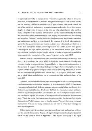 3.2. WHICH ASPECTS MUST BE LOCALLY ADAPTED? 33
is replicated repeatedly to reduce errors. This view is generally taken on less com-
plex areas, where repetition is possible. The phenomenological view is more holistic
and the resulting conclusion is not necessarily generalizable. Due to the diverse na-
ture of the subject, it tends to rely on qualitative data and studies fewer objects more
deeply. In other words, it focuses on the how and why rather than on what and how
many. [180] Due to the outlined circumstances and the nature of the object studied,
this research follows a phenomenologist view, relying on qualitative data and focusing
on carsharing. Outcomes may be similar to other innovations, but the exact conditions
and variables are unlikely to be replicated. To generate all in-depth information re-
quired for the research’s aims and objectives, interviews with experts are believed to
be the most appropriate method. Following Glaeser and Laudel, experts hold speciﬁc
knowledge on the topic and are witnesses of the processes of interest. [102] Advan-
tages lie in the possibility to gain insights into the behavior of organizations and allow
for comprehensive comparison of the experts’ responses on the topic. [262]
For this analysis, structured interviews are conducted to incorporate ﬁndings from
theory. A written interview guide, which design is led by the theoretical background
given previously, structures the interviews and helps to focus on the main questions of
the research. It suggests theoretical ﬁndings (see ﬁgure 3.2) to the experts who then
explain whether they agree or disagree for the case of carsharing. Moreover, it ensures
that all data needed is gathered in a similar way. [102] A good guide leads experts
not to speak about negligibilities, but to communicate open and to the heart of the
topic. [15]
All in all, twelve individual interviews are arranged which is, according to theory,
a sufﬁcient number in qualitative interviews to be representative. [152] In these inter-
views experts from slightly different areas are interviewed, including mobility services
strategists, carsharing business developers, the CEO of a carsharing venture and trans-
portation engineering researchers. Nevertheless, the use of multiple sources is limited
and certain bias is given, because ten of the experts interviewed work for the same com-
pany. This is due to the fact that the topic is quite sensitive. As discussed previously,
the question of ”which aspects must be locally adapted?” means discussing a strategic
management decision and many companies do not want to reveal their strategy and
their reasoning behind.
Following the interviews, data is recorded, stored, analyzed, and matched to theory
and the aim of the research. Figure 3.3 depicts the procedure leading to the report,
which can be found in detail in Appendix C. The process leading up to the report
 
