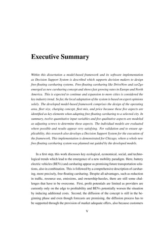 Executive Summary
Within this dissertation a model-based framework and its software implementation
as Decision Support System is described which supports decision makers to design
free-ﬂoating carsharing systems. Free-ﬂoating carsharing like DriveNow and car2go
emerged as new carsharing concept and shows fast growing rates in Europe and North
America. This is expected to continue and expansion to more cities is considered the
key industry trend. So far, the local adaptation of the system is based on expert opinions
solely. The developed model-based framework comprises the design of the operating
area, ﬂeet size, charging concept, ﬂeet mix, and price because these ﬁve aspects are
identiﬁed as key elements when adapting free-ﬂoating carsharing to a selected city. In
summary, twelve quantitative input variables and ﬁve qualitative aspects are modeled
as adjusting screws to determine these aspects. The individual models are evaluated
where possible and results appear very satisfying. For validation and to ensure ap-
plicability, this research also develops a Decision Support System for the execution of
the framework. This implementation is demonstrated for Chicago, where a whole new
free-ﬂoating carsharing system was planned out guided by the developed models.
In a ﬁrst step, this work discusses key ecological, economical, social, and techno-
logical trends which lead to the emergence of a new mobility paradigm. Here, battery
electric vehicles (BEVs) and carsharing appear as promising future transportation solu-
tions, also in combination. This is followed by a comprehensive description of carshar-
ing, more precisely, free-ﬂoating carsharing. Despite all advantages, such as reduction
in trafﬁc, resource use, emissions, and ownership-hassles, there are still some chal-
lenges that have to be overcome. First, proﬁt potentials are limited as providers are
currently only on the edge to proﬁtability and BEVs potentially worsen the situation
by inducing additional costs. Second, the diffusion of the concept is still in the be-
ginning phase and even though forecasts are promising, the diffusion process has to
be supported through the provision of market adequate offers, also because customers
V
 