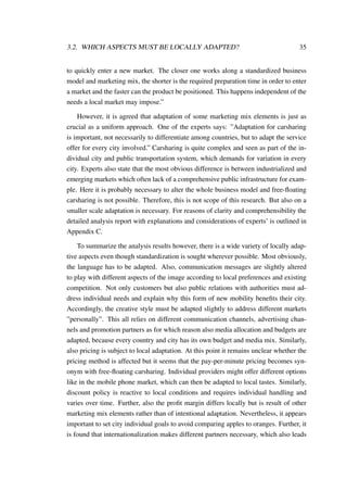 3.2. WHICH ASPECTS MUST BE LOCALLY ADAPTED? 35
to quickly enter a new market. The closer one works along a standardized business
model and marketing mix, the shorter is the required preparation time in order to enter
a market and the faster can the product be positioned. This happens independent of the
needs a local market may impose.”
However, it is agreed that adaptation of some marketing mix elements is just as
crucial as a uniform approach. One of the experts says: ”Adaptation for carsharing
is important, not necessarily to differentiate among countries, but to adapt the service
offer for every city involved.” Carsharing is quite complex and seen as part of the in-
dividual city and public transportation system, which demands for variation in every
city. Experts also state that the most obvious difference is between industrialized and
emerging markets which often lack of a comprehensive public infrastructure for exam-
ple. Here it is probably necessary to alter the whole business model and free-ﬂoating
carsharing is not possible. Therefore, this is not scope of this research. But also on a
smaller scale adaptation is necessary. For reasons of clarity and comprehensibility the
detailed analysis report with explanations and considerations of experts’ is outlined in
Appendix C.
To summarize the analysis results however, there is a wide variety of locally adap-
tive aspects even though standardization is sought wherever possible. Most obviously,
the language has to be adapted. Also, communication messages are slightly altered
to play with different aspects of the image according to local preferences and existing
competition. Not only customers but also public relations with authorities must ad-
dress individual needs and explain why this form of new mobility beneﬁts their city.
Accordingly, the creative style must be adapted slightly to address different markets
”personally”. This all relies on different communication channels, advertising chan-
nels and promotion partners as for which reason also media allocation and budgets are
adapted, because every country and city has its own budget and media mix. Similarly,
also pricing is subject to local adaptation. At this point it remains unclear whether the
pricing method is affected but it seems that the pay-per-minute pricing becomes syn-
onym with free-ﬂoating carsharing. Individual providers might offer different options
like in the mobile phone market, which can then be adapted to local tastes. Similarly,
discount policy is reactive to local conditions and requires individual handling and
varies over time. Further, also the proﬁt margin differs locally but is result of other
marketing mix elements rather than of intentional adaptation. Nevertheless, it appears
important to set city individual goals to avoid comparing apples to oranges. Further, it
is found that internationalization makes different partners necessary, which also leads
 