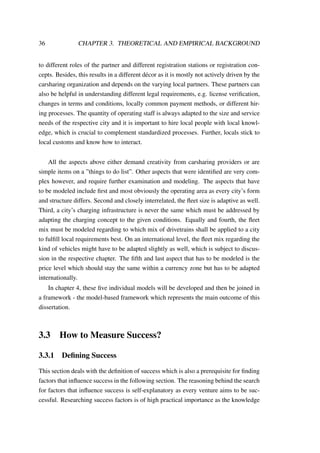 36 CHAPTER 3. THEORETICAL AND EMPIRICAL BACKGROUND
to different roles of the partner and different registration stations or registration con-
cepts. Besides, this results in a different d´ecor as it is mostly not actively driven by the
carsharing organization and depends on the varying local partners. These partners can
also be helpful in understanding different legal requirements, e.g. license veriﬁcation,
changes in terms and conditions, locally common payment methods, or different hir-
ing processes. The quantity of operating staff is always adapted to the size and service
needs of the respective city and it is important to hire local people with local knowl-
edge, which is crucial to complement standardized processes. Further, locals stick to
local customs and know how to interact.
All the aspects above either demand creativity from carsharing providers or are
simple items on a ”things to do list”. Other aspects that were identiﬁed are very com-
plex however, and require further examination and modeling. The aspects that have
to be modeled include ﬁrst and most obviously the operating area as every city’s form
and structure differs. Second and closely interrelated, the ﬂeet size is adaptive as well.
Third, a city’s charging infrastructure is never the same which must be addressed by
adapting the charging concept to the given conditions. Equally and fourth, the ﬂeet
mix must be modeled regarding to which mix of drivetrains shall be applied to a city
to fulﬁll local requirements best. On an international level, the ﬂeet mix regarding the
kind of vehicles might have to be adapted slightly as well, which is subject to discus-
sion in the respective chapter. The ﬁfth and last aspect that has to be modeled is the
price level which should stay the same within a currency zone but has to be adapted
internationally.
In chapter 4, these ﬁve individual models will be developed and then be joined in
a framework - the model-based framework which represents the main outcome of this
dissertation.
3.3 How to Measure Success?
3.3.1 Deﬁning Success
This section deals with the deﬁnition of success which is also a prerequisite for ﬁnding
factors that inﬂuence success in the following section. The reasoning behind the search
for factors that inﬂuence success is self-explanatory as every venture aims to be suc-
cessful. Researching success factors is of high practical importance as the knowledge
 