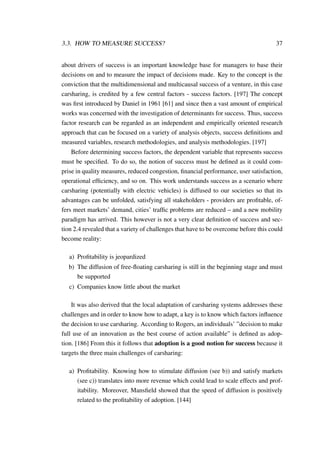 3.3. HOW TO MEASURE SUCCESS? 37
about drivers of success is an important knowledge base for managers to base their
decisions on and to measure the impact of decisions made. Key to the concept is the
conviction that the multidimensional and multicausal success of a venture, in this case
carsharing, is credited by a few central factors - success factors. [197] The concept
was ﬁrst introduced by Daniel in 1961 [61] and since then a vast amount of empirical
works was concerned with the investigation of determinants for success. Thus, success
factor research can be regarded as an independent and empirically oriented research
approach that can be focused on a variety of analysis objects, success deﬁnitions and
measured variables, research methodologies, and analysis methodologies. [197]
Before determining success factors, the dependent variable that represents success
must be speciﬁed. To do so, the notion of success must be deﬁned as it could com-
prise in quality measures, reduced congestion, ﬁnancial performance, user satisfaction,
operational efﬁciency, and so on. This work understands success as a scenario where
carsharing (potentially with electric vehicles) is diffused to our societies so that its
advantages can be unfolded, satisfying all stakeholders - providers are proﬁtable, of-
fers meet markets’ demand, cities’ trafﬁc problems are reduced – and a new mobility
paradigm has arrived. This however is not a very clear deﬁnition of success and sec-
tion 2.4 revealed that a variety of challenges that have to be overcome before this could
become reality:
a) Proﬁtability is jeopardized
b) The diffusion of free-ﬂoating carsharing is still in the beginning stage and must
be supported
c) Companies know little about the market
It was also derived that the local adaptation of carsharing systems addresses these
challenges and in order to know how to adapt, a key is to know which factors inﬂuence
the decision to use carsharing. According to Rogers, an individuals’ ”decision to make
full use of an innovation as the best course of action available” is deﬁned as adop-
tion. [186] From this it follows that adoption is a good notion for success because it
targets the three main challenges of carsharing:
a) Proﬁtability. Knowing how to stimulate diffusion (see b)) and satisfy markets
(see c)) translates into more revenue which could lead to scale effects and prof-
itability. Moreover, Mansﬁeld showed that the speed of diffusion is positively
related to the proﬁtability of adoption. [144]
 