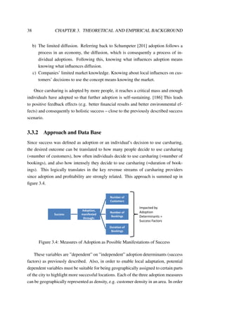 38 CHAPTER 3. THEORETICAL AND EMPIRICAL BACKGROUND
b) The limited diffusion. Referring back to Schumpeter [201] adoption follows a
process in an economy, the diffusion, which is consequently a process of in-
dividual adoptions. Following this, knowing what inﬂuences adoption means
knowing what inﬂuences diffusion.
c) Companies’ limited market knowledge. Knowing about local inﬂuences on cus-
tomers’ decisions to use the concept means knowing the market.
Once carsharing is adopted by more people, it reaches a critical mass and enough
individuals have adopted so that further adoption is self-sustaining. [186] This leads
to positive feedback effects (e.g. better ﬁnancial results and better environmental ef-
fects) and consequently to holistic success – close to the previously described success
scenario.
3.3.2 Approach and Data Base
Since success was deﬁned as adoption or an individual’s decision to use carsharing,
the desired outcome can be translated to how many people decide to use carsharing
(=number of customers), how often individuals decide to use carsharing (=number of
bookings), and also how intensely they decide to use carsharing (=duration of book-
ings). This logically translates in the key revenue streams of carsharing providers
since adoption and proﬁtability are strongly related. This approach is summed up in
ﬁgure 3.4.
Success
Adoption,
manifested
through:
Number of
Customers
Number of
Bookings
Duration of
Bookings
Impacted by
Adoption
Determinants =
Success Factors
Figure 3.4: Measures of Adoption as Possible Manifestations of Success
These variables are ”dependent” on ”independent” adoption determinants (success
factors) as previously described. Also, in order to enable local adaptation, potential
dependent variables must be suitable for being geographically assigned to certain parts
of the city to highlight more successful locations. Each of the three adoption measures
can be geographically represented as density, e.g. customer density in an area. In order
 