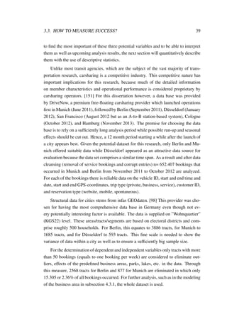 3.3. HOW TO MEASURE SUCCESS? 39
to ﬁnd the most important of these three potential variables and to be able to interpret
them as well as upcoming analysis results, the next section will quantitatively describe
them with the use of descriptive statistics.
Unlike most transit agencies, which are the subject of the vast majority of trans-
portation research, carsharing is a competitive industry. This competitive nature has
important implications for this research, because much of the detailed information
on member characteristics and operational performance is considered proprietary by
carsharing operators. [151] For this dissertation however, a data base was provided
by DriveNow, a premium free-ﬂoating carsharing provider which launched operations
ﬁrst in Munich (June 2011), followed by Berlin (September 2011), D¨usseldorf (January
2012), San Francisco (August 2012 but as an A-to-B station-based system), Cologne
(October 2012), and Hamburg (November 2013). The premise for choosing the data
base is to rely on a sufﬁciently long analysis period while possible run-up and seasonal
effects should be cut out. Hence, a 12 month period starting a while after the launch of
a city appears best. Given the potential dataset for this research, only Berlin and Mu-
nich offered suitable data while D¨usseldorf appeared as an attractive data source for
evaluation because the data set comprises a similar time span. As a result and after data
cleansing (removal of service bookings and corrupt entries) n= 652.407 bookings that
occurred in Munich and Berlin from November 2011 to October 2012 are analyzed.
For each of the bookings there is reliable data on the vehicle ID, start and end time and
date, start and end GPS-coordinates, trip type (private, business, service), customer ID,
and reservation type (website, mobile, spontaneous).
Structural data for cities stems from infas GEOdaten. [98] This provider was cho-
sen for having the most comprehensive data base in Germany even though not ev-
ery potentially interesting factor is available. The data is supplied on ”Wohnquartier”
(KGS22) level. These areas/tracts/segments are based on electoral districts and com-
prise roughly 500 households. For Berlin, this equates to 3886 tracts, for Munich to
1685 tracts, and for D¨usseldorf to 593 tracts. This ﬁne scale is needed to show the
variance of data within a city as well as to ensure a sufﬁciently big sample size.
For the determination of dependent and independent variables only tracts with more
than 50 bookings (equals to one booking per week) are considered to eliminate out-
liers, effects of the predeﬁned business areas, parks, lakes, etc. in the data. Through
this measure, 2568 tracts for Berlin and 877 for Munich are eliminated in which only
15.305 or 2.36% of all bookings occurred. For further analysis, such as in the modeling
of the business area in subsection 4.3.1, the whole dataset is used.
 