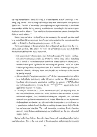 are very inexperienced. Third and lastly, it is identiﬁed that market knowledge is cur-
rently very limited. Free-ﬂoating carsharing is very new and different from previous
approaches. The lack of knowledge on the system poses a problem since expansion to
more markets will be the key industry trend in future. Accordingly, the research ques-
tion is derived as follows: ”How shall free-ﬂoating carsharing systems be adapted to
different markets/cities?”
Since every market or city is different, the answer to the research question shall
be a model-based framework and its software implementation that supports decision
makers to design free-ﬂoating carsharing systems city-by-city.
The research design of this dissertation derived three sub-questions from the over-
all research question. This allows for focus on relevant factors and aspects for the
development of the model-based framework.
• Sub-question a) (”which aspects must be locally adapted?”), requires clariﬁca-
tion on how carsharing systems are structured. The so-called service marketing
mix is chosen as suitable theoretical framework and the debate on adaptation vs.
standardization gives a guideline for answering the question. To do so, expert
knowledge is gathered through interviews. It is revealed that the operating area,
ﬂeet size, ﬂeet mix, charging mode, and the price are main aspects that have to
be locally adapted.
• Sub question b) (”how to measure success?”) deﬁnes success as adoption, which
is an individuals’ decision to make full use of carsharing. This deﬁnition is
translated into measurable quantitative variables. As analysis of GPS booking
and customer data shows, booking density (number of bookings
km2 ) appears as the most
appropriate measure for success.
• The analysis of question c) (”what inﬂuences success?”) is logically based on
the same deﬁnition of success and hence success factors are deﬁned as deter-
minants of adoption. Here, interviews with experts, companies, and customers
are used for a qualitative determination of factors. These factors are argumenta-
tively explored whether they are relevant for local adaptation or not, followed by
a quantitative statistical analysis of the remaining factors with the help of book-
ing and structural city data. The result shows that population density, housing
rent, city center distance, and restaurant and hotel density are the most inﬂuential
success factors.
Backed up by these ﬁndings the model-based framework is developed, allowing for
local adaptation. This is the core result of this dissertation and answers the research
VI
 