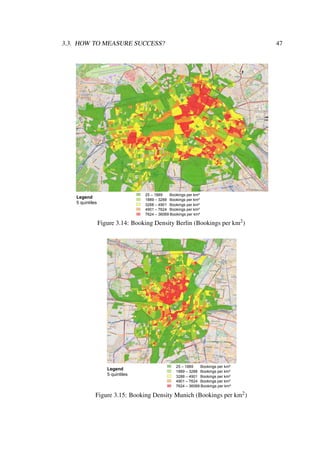 3.3. HOW TO MEASURE SUCCESS? 47
25 – 1889 Bookings per km²
1889 – 3288 Bookings per km²
3288 – 4901 Bookings per km²
4901 – 7624 Bookings per km²
7624 – 36069 Bookings per km²
Legend
5 quintiles
Figure 3.14: Booking Density Berlin (Bookings per km2)
25 – 1889 Bookings per km²
1889 – 3288 Bookings per km²
3288 – 4901 Bookings per km²
4901 – 7624 Bookings per km²
7624 – 36069 Bookings per km²
Legend
5 quintiles
Figure 3.15: Booking Density Munich (Bookings per km2)
 