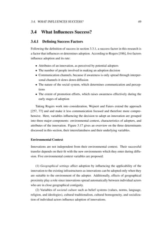 3.4. WHAT INFLUENCES SUCCESS? 49
3.4 What Inﬂuences Success?
3.4.1 Deﬁning Success Factors
Following the deﬁnition of success in section 3.3.1, a success factor in this research is
a factor that inﬂuences or determines adoption. According to Rogers [186], ﬁve factors
inﬂuence adoption and its rate:
• Attributes of an innovation, as perceived by potential adopters
• The number of people involved in making an adoption decision
• Communication channels, because if awareness is only spread through interper-
sonal channels it slows down diffusion
• The nature of the social system, which determines communication and percep-
tions
• The extent of promotion efforts, which raises awareness effectively during the
early stages of adoption
Taking Rogers work into consideration, Wejnert and Faiers extend the approach
[257, 77] and and make it less communication focused and therefore more compre-
hensive. Here, variables inﬂuencing the decision to adopt an innovation are grouped
into three major components: environmental context, characteristics of adopters, and
attributes of the innovation. Figure 3.17 gives an overview on the three determinants
discussed in this section, their interrelatedness and their underlying variables.
Environmental Context
Innovations are not independent from their environmental context. Their successful
transfer depends on their ﬁt with the new environments which they enter during diffu-
sion. Five environmental context variables are proposed:
(1) Geographical settings affect adoption by inﬂuencing the applicability of the
innovation to the existing infrastructures as innovations can be adopted only when they
are suitable to the environment of the adopter. Additionally, effects of geographical
proximity play a role since innovations spread automatically between individual actors
who are in close geographical contiguity.
(2) Variables of societal culture such as belief systems (values, norms, language,
religion, and ideologies), cultural traditionalism, cultural homogeneity, and socializa-
tion of individual actors inﬂuence adoption of innovations.
 