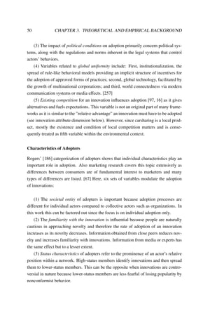 50 CHAPTER 3. THEORETICAL AND EMPIRICAL BACKGROUND
(3) The impact of political conditions on adoption primarily concern political sys-
tems, along with the regulations and norms inherent in the legal systems that control
actors’ behaviors.
(4) Variables related to global uniformity include: First, institutionalization, the
spread of rule-like behavioral models providing an implicit structure of incentives for
the adoption of approved forms of practices; second, global technology, facilitated by
the growth of multinational corporations; and third, world connectedness via modern
communication systems or media effects. [257]
(5) Existing competition for an innovation inﬂuences adoption [97, 16] as it gives
alternatives and fuels expectations. This variable is not an original part of many frame-
works as it is similar to the ”relative advantage” an innovation must have to be adopted
(see innovation attribute dimension below). However, since carsharing is a local prod-
uct, mostly the existence and condition of local competition matters and is conse-
quently treated as ﬁfth variable within the environmental context.
Characteristics of Adopters
Rogers’ [186] categorization of adopters shows that individual characteristics play an
important role in adoption. Also marketing research covers this topic extensively as
differences between consumers are of fundamental interest to marketers and many
types of differences are listed. [67] Here, six sets of variables modulate the adoption
of innovations:
(1) The societal entity of adopters is important because adoption processes are
different for individual actors compared to collective actors such as organizations. In
this work this can be factored out since the focus is on individual adoption only.
(2) The familiarity with the innovation is inﬂuential because people are naturally
cautious in approaching novelty and therefore the rate of adoption of an innovation
increases as its novelty decreases. Information obtained from close peers reduces nov-
elty and increases familiarity with innovations. Information from media or experts has
the same effect but to a lesser extent.
(3) Status characteristics of adopters refer to the prominence of an actor’s relative
position within a network. High-status members identify innovations and then spread
them to lower-status members. This can be the opposite when innovations are contro-
versial in nature because lower-status members are less fearful of losing popularity by
nonconformist behavior.
 