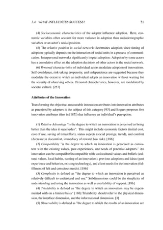 3.4. WHAT INFLUENCES SUCCESS? 51
(4) Socioeconomic characteristics of the adopter inﬂuence adoption. Here, eco-
nomic variables often account for more variance in adoption than sociodemographic
variables or an actor’s social position.
(5) The relative position in social networks determines adoption since timing of
adoption typically depends on the interaction of social units in a process of communi-
cation. Interpersonal networks signiﬁcantly impact adoption: Adoption by some actors
has a cumulative effect on the adoption decisions of other actors in the social network.
(6) Personal characteristics of individual actors modulate adoption of innovations.
Self-conﬁdence, risk-taking propensity, and independence are suggested because they
modulate the extent to which an individual adopts an innovation without waiting for
the security of observing others. Personal characteristics, however, are modulated by
societal culture. [257]
Attributes of the Innovation
Transforming the objective, measurable innovation attributes into innovation attributes
as perceived by adopters is the subject of this category [93] and Rogers proposes ﬁve
innovation attributes (ﬁrst in [187]) that inﬂuence an individual’s perception:
(1) Relative Advantage ”is the degree to which an innovation is perceived as being
better than the idea it supersedes”. This might include economic factors (initial cost,
cost of use, saving of time/effort), status aspects (social prestige, trend), and comfort
(decrease in discomfort, immediacy of reward, low risk). [186]
(2) Compatibility ”is the degree to which an innovation is perceived as consis-
tent with the existing values, past experiences, and needs of potential adopters.” An
innovation can be compatible/incompatible with sociocultural values and beliefs (cul-
tural values, local habits, naming of an innovation), previous adoptions and ideas (past
experience and behavior, existing technology), and client needs for the innovation (ful-
ﬁllment of felt and conscious needs). [186]
(3) Complexity is deﬁned as ”the degree to which an innovation is perceived as
relatively difﬁcult to understand and use.” Subdimensions could be the simplicity of
understanding and using the innovation as well as availability of support. [186]
(4) Trialability is deﬁned as ”the degree to which an innovation may be experi-
mented with on a limited basis” [186] Trialability should refer to the physical dimen-
sion, the interface dimension, and the informational dimension. [3]
(5) Observability is deﬁned as ”the degree to which the results of an innovation are
 