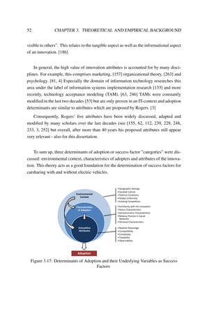 52 CHAPTER 3. THEORETICAL AND EMPIRICAL BACKGROUND
visible to others”. This relates to the tangible aspect as well as the informational aspect
of an innovation. [186]
In general, the high value of innovation attributes is accounted for by many disci-
plines. For example, this comprises marketing, [157] organizational theory, [263] and
psychology. [81, 4] Especially the domain of information technology researches this
area under the label of information systems implementation research [133] and more
recently, technology acceptance modeling (TAM). [63, 246] TAMs were constantly
modiﬁed in the last two decades [53] but are only proven in an IT-context and adoption
determinants are similar to attributes which are proposed by Rogers. [3]
Consequently, Rogers’ ﬁve attributes have been widely discussed, adapted and
modiﬁed by many scholars over the last decades (see [155, 62, 112, 239, 229, 248,
233, 3, 252] but overall, after more than 40 years his proposed attributes still appear
very relevant - also for this dissertation.
To sum up, three determinants of adoption or success factor ”categories” were dis-
cussed: environmental context, characteristics of adopters and attributes of the innova-
tion. This theory acts as a good foundation for the determination of success factors for
carsharing with and without electric vehicles.
Environmental
Context
Characteristics
of Adopters
Innovation
Attributes
•Geographic Settings
•Societal Culture
•Political Conditions
•Global Uniformity
•Existing Competition
•Familiarity with the Innovation
•Status Characteristics
•Socioeconomic Characteristics
•Relative Position in Social
Networks
•Personal Characteristics
•Relative Advantage
•Compatibility
•Complexity
•Trialability
•Observability
Adoption
Figure 3.17: Determinants of Adoption and their Underlying Variables as Success
Factors
 