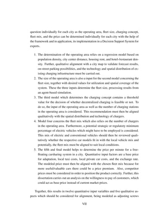 question individually for each city as the operating area, ﬂeet size, charging concept,
ﬂeet mix, and the price can be determined individually for each city with the help of
the framework and in application, its implementation in a Decision Support System for
experts.
1. The determination of the operating area relies on a regression model based on
population density, city center distance, housing rent, and hotel-/restaurant den-
sity. Further, qualitative alignment with a city map to validate forecast results,
on-street parking possibilities, and the technology and spatial distribution of ex-
isting charging infrastructure must be carried out.
2. The size of the operating area is also a input for the second model concerning the
ﬂeet size, together with desired values for utilization and spatial coverage of the
system. These the three inputs determine the ﬂeet size, processing results from
an agent-based simulation.
3. The third model which determines the charging concept contains a threshold
value for the decision of whether decentralized charging is feasible or not. To
do so, the input of the operating area as well as the number of charging stations
in the operating area is considered. This recommendation must then be aligned
qualitatively with the spatial distribution and technology of chargers.
4. Model four concerns the ﬂeet mix which also relies on the number of chargers
in the operating area. Furthermore, a potential strategic or regulatory minimum
percentage of electric vehicles which might have to be employed is considered.
This mix of electric and conventional vehicles should then be reviewed quali-
tatively whether the respective car models ﬁt in with the local vehicle mix and
potentially, the ﬂeet mix must be aligned to suit local conditions.
5. The ﬁfth and ﬁnal model helps to determine the price per minute for a free-
ﬂoating carsharing system in a city. Quantitative input factors are a base price
for adaptation, local taxi costs, local private car costs, and the exchange rate.
The modeled price must then be aligned with the chosen ﬂeet mix because for
more useful/valuable cars there could be a price premium. Also, competitor
prices must be considered in order to position the product correctly. Further, this
dissertation carries out an analysis on the willingness to pay of customers, which
could act as base price instead of current market prices.
Together, this results in twelve quantitative input variables and ﬁve qualitative as-
pects which should be considered for alignment, being modeled as adjusting screws
VII
 