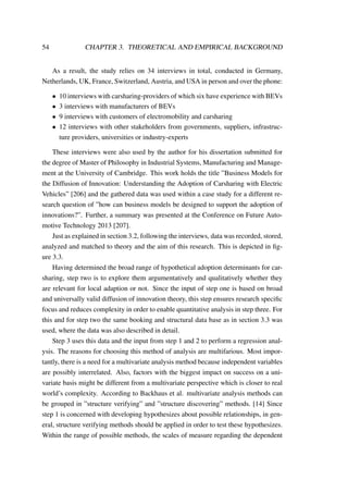 54 CHAPTER 3. THEORETICAL AND EMPIRICAL BACKGROUND
As a result, the study relies on 34 interviews in total, conducted in Germany,
Netherlands, UK, France, Switzerland, Austria, and USA in person and over the phone:
• 10 interviews with carsharing-providers of which six have experience with BEVs
• 3 interviews with manufacturers of BEVs
• 9 interviews with customers of electromobility and carsharing
• 12 interviews with other stakeholders from governments, suppliers, infrastruc-
ture providers, universities or industry-experts
These interviews were also used by the author for his dissertation submitted for
the degree of Master of Philosophy in Industrial Systems, Manufacturing and Manage-
ment at the University of Cambridge. This work holds the title ”Business Models for
the Diffusion of Innovation: Understanding the Adoption of Carsharing with Electric
Vehicles” [206] and the gathered data was used within a case study for a different re-
search question of ”how can business models be designed to support the adoption of
innovations?”. Further, a summary was presented at the Conference on Future Auto-
motive Technology 2013 [207].
Just as explained in section 3.2, following the interviews, data was recorded, stored,
analyzed and matched to theory and the aim of this research. This is depicted in ﬁg-
ure 3.3.
Having determined the broad range of hypothetical adoption determinants for car-
sharing, step two is to explore them argumentatively and qualitatively whether they
are relevant for local adaption or not. Since the input of step one is based on broad
and universally valid diffusion of innovation theory, this step ensures research speciﬁc
focus and reduces complexity in order to enable quantitative analysis in step three. For
this and for step two the same booking and structural data base as in section 3.3 was
used, where the data was also described in detail.
Step 3 uses this data and the input from step 1 and 2 to perform a regression anal-
ysis. The reasons for choosing this method of analysis are multifarious. Most impor-
tantly, there is a need for a multivariate analysis method because independent variables
are possibly interrelated. Also, factors with the biggest impact on success on a uni-
variate basis might be different from a multivariate perspective which is closer to real
world’s complexity. According to Backhaus et al. multivariate analysis methods can
be grouped in ”structure verifying” and ”structure discovering” methods. [14] Since
step 1 is concerned with developing hypothesizes about possible relationships, in gen-
eral, structure verifying methods should be applied in order to test these hypothesizes.
Within the range of possible methods, the scales of measure regarding the dependent
 