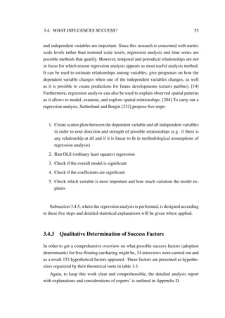 3.4. WHAT INFLUENCES SUCCESS? 55
and independent variables are important. Since this research is concerned with metric
scale levels rather than nominal scale levels, regression analysis and time series are
possible methods that qualify. However, temporal and periodical relationships are not
in focus for which reason regression analysis appears as most useful analysis method.
It can be used to estimate relationships among variables, give prognoses on how the
dependent variable changes when one of the independent variables changes, as well
as it is possible to create predictions for future developments (ceteris paribus). [14]
Furthermore, regression analysis can also be used to explain observed spatial patterns
as it allows to model, examine, and explore spatial relationships. [204] To carry out a
regression analysis, Sutherland and Bergin [232] propose ﬁve steps:
1. Create scatter plots between the dependent variable and all independent variables
in order to note direction and strength of possible relationships (e.g. if there is
any relationship at all and if it is linear to ﬁt in methodological assumptions of
regression analysis)
2. Run OLS (ordinary least squares) regression
3. Check if the overall model is signiﬁcant
4. Check if the coefﬁcients are signiﬁcant
5. Check which variable is most important and how much variation the model ex-
plains
Subsection 3.4.5, where the regression analysis is performed, is designed according
to these ﬁve steps and detailed statistical explanations will be given where applied.
3.4.3 Qualitative Determination of Success Factors
In order to get a comprehensive overview on what possible success factors (adoption
determinants) for free-ﬂoating carsharing might be, 34 interviews were carried out and
as a result 152 hypothetical factors appeared. These factors are presented as hypothe-
sizes organized by their theoretical roots in table 3.3.
Again, to keep this work clear and comprehensible, the detailed analysis report
with explanations and considerations of experts’ is outlined in Appendix D.
 