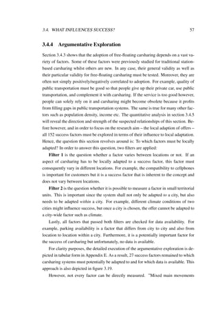 3.4. WHAT INFLUENCES SUCCESS? 57
3.4.4 Argumentative Exploration
Section 3.4.3 shows that the adoption of free-ﬂoating carsharing depends on a vast va-
riety of factors. Some of these factors were previously studied for traditional station-
based carsharing whilst others are new. In any case, their general validity as well as
their particular validity for free-ﬂoating carsharing must be tested. Moreover, they are
often not simply positively/negatively correlated to adoption. For example, quality of
public transportation must be good so that people give up their private car, use public
transportation, and complement it with carsharing. If the service is too good however,
people can solely rely on it and carsharing might become obsolete because it proﬁts
from ﬁlling gaps in public transportation systems. The same is true for many other fac-
tors such as population density, income etc. The quantitative analysis in section 3.4.5
will reveal the direction and strength of the suspected relationships of this section. Be-
fore however, and in order to focus on the research aim – the local adaption of offers –
all 152 success factors must be explored in terms of their inﬂuence to local adaptation.
Hence, the question this section revolves around is: To which factors must be locally
adapted? In order to answer this question, two ﬁlters are applied:
Filter 1 is the question whether a factor varies between locations or not. If an
aspect of carsharing has to be locally adapted to a success factor, this factor must
consequently vary in different locations. For example, the compatibility to cellphones
is important for customers but it is a success factor that is inherent to the concept and
does not vary between locations.
Filter 2 is the question whether it is possible to measure a factor in small territorial
units. This is important since the system shall not only be adapted to a city, but also
needs to be adapted within a city. For example, different climate conditions of two
cities might inﬂuence success, but once a city is chosen, the offer cannot be adapted to
a city-wide factor such as climate.
Lastly, all factors that passed both ﬁlters are checked for data availability. For
example, parking availability is a factor that differs from city to city and also from
location to location within a city. Furthermore, it is a potentially important factor for
the success of carsharing but unfortunately, no data is available.
For clarity purposes, the detailed execution of the argumentative exploration is de-
picted in tabular form in Appendix E. As a result, 27 success factors remained to which
carsharing systems must potentially be adapted to and for which data is available. This
approach is also depicted in ﬁgure 3.19.
However, not every factor can be directly measured. ”Mixed main movements
 