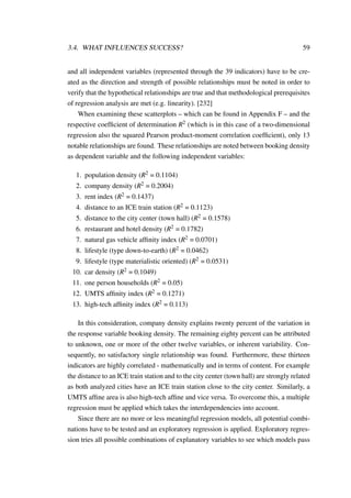 3.4. WHAT INFLUENCES SUCCESS? 59
and all independent variables (represented through the 39 indicators) have to be cre-
ated as the direction and strength of possible relationships must be noted in order to
verify that the hypothetical relationships are true and that methodological prerequisites
of regression analysis are met (e.g. linearity). [232]
When examining these scatterplots – which can be found in Appendix F – and the
respective coefﬁcient of determination R2 (which is in this case of a two-dimensional
regression also the squared Pearson product-moment correlation coefﬁcient), only 13
notable relationships are found. These relationships are noted between booking density
as dependent variable and the following independent variables:
1. population density (R2 = 0.1104)
2. company density (R2 = 0.2004)
3. rent index (R2 = 0.1437)
4. distance to an ICE train station (R2 = 0.1123)
5. distance to the city center (town hall) (R2 = 0.1578)
6. restaurant and hotel density (R2 = 0.1782)
7. natural gas vehicle afﬁnity index (R2 = 0.0701)
8. lifestyle (type down-to-earth) (R2 = 0.0462)
9. lifestyle (type materialistic oriented) (R2 = 0.0531)
10. car density (R2 = 0.1049)
11. one person households (R2 = 0.05)
12. UMTS afﬁnity index (R2 = 0.1271)
13. high-tech afﬁnity index (R2 = 0.113)
In this consideration, company density explains twenty percent of the variation in
the response variable booking density. The remaining eighty percent can be attributed
to unknown, one or more of the other twelve variables, or inherent variability. Con-
sequently, no satisfactory single relationship was found. Furthermore, these thirteen
indicators are highly correlated - mathematically and in terms of content. For example
the distance to an ICE train station and to the city center (town hall) are strongly related
as both analyzed cities have an ICE train station close to the city center. Similarly, a
UMTS afﬁne area is also high-tech afﬁne and vice versa. To overcome this, a multiple
regression must be applied which takes the interdependencies into account.
Since there are no more or less meaningful regression models, all potential combi-
nations have to be tested and an exploratory regression is applied. Exploratory regres-
sion tries all possible combinations of explanatory variables to see which models pass
 