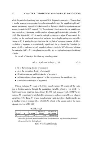 60 CHAPTER 3. THEORETICAL AND EMPIRICAL BACKGROUND
all of the predeﬁned ordinary least squares (OLS) diagnostic parameters. This method
is similar to stepwise regression but rather than only looking for models with high R2
values, exploratory regression looks for models that meet all of the requirements and
assumptions of the OLS method. [74] The selection criteria were that the model must
have one to ﬁve explanatory variables and an adjusted coefﬁcient of determination (R2)
>0.3. The Adjusted R2 ( ¯R2), is used in multiple regression to adjust R2 downwards de-
pending on the number of independent variables since simply adding more variables
can raise R2. It was further speciﬁed, that the coefﬁcient’s p-value (p-value <0.05 →
coefﬁcient is supposed to be statistically signiﬁcant), the p-value of the F-statistic (p-
value <0.05 → indicates overall model signiﬁcance) and the VIF (Variance Inﬂation
Factor) value (VIF <7.5 → explanatory variables are not redundant) meet the deﬁned
criteria.
As a result of this step, the following model appeared:
bdi = x+ pdi +rdi +thdi +ri ∀i (3.1)
• bdi is the booking density of segment i
• pdi is the population density of segment i
• rdi is the restaurant and hotel density of segment i
• thdi is the distance from segment i to the city center of the considered city
• ri is the index of the rent of segment i
With an Adjusted R2-value of 0.43 this model explains 43 percent of the varia-
tion in booking density through the independent variables which is very good. For
ﬁeld research and empirical data, already 20-30% rank as good result. [176] The re-
maining 57 percent can be attributed to randomness, unknown variables, or inherent
variability. [196] Table 3.4 gives a model summary and also shows that the model has
a standard error of estimate (Sy,x) of 3260.36, which is the square root of the mean
squared error, or MSE. [22]
Model Summary
b
Model R R Square
1 ,653
a
,426 ,425 3260,356216
a.
b.
Table 3.4: Model Summary
 