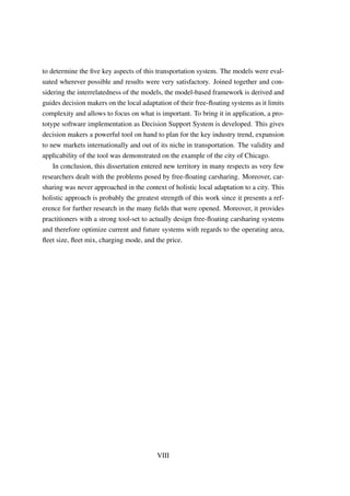 to determine the ﬁve key aspects of this transportation system. The models were eval-
uated wherever possible and results were very satisfactory. Joined together and con-
sidering the interrelatedness of the models, the model-based framework is derived and
guides decision makers on the local adaptation of their free-ﬂoating systems as it limits
complexity and allows to focus on what is important. To bring it in application, a pro-
totype software implementation as Decision Support System is developed. This gives
decision makers a powerful tool on hand to plan for the key industry trend, expansion
to new markets internationally and out of its niche in transportation. The validity and
applicability of the tool was demonstrated on the example of the city of Chicago.
In conclusion, this dissertation entered new territory in many respects as very few
researchers dealt with the problems posed by free-ﬂoating carsharing. Moreover, car-
sharing was never approached in the context of holistic local adaptation to a city. This
holistic approach is probably the greatest strength of this work since it presents a ref-
erence for further research in the many ﬁelds that were opened. Moreover, it provides
practitioners with a strong tool-set to actually design free-ﬂoating carsharing systems
and therefore optimize current and future systems with regards to the operating area,
ﬂeet size, ﬂeet mix, charging mode, and the price.
VIII
 