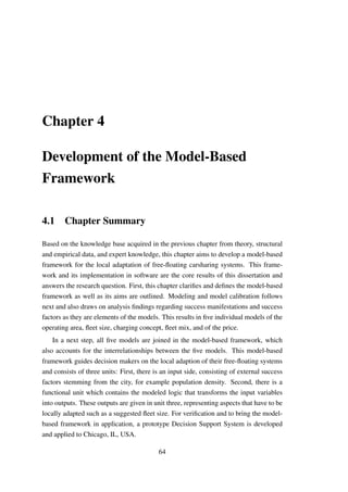 Chapter 4
Development of the Model-Based
Framework
4.1 Chapter Summary
Based on the knowledge base acquired in the previous chapter from theory, structural
and empirical data, and expert knowledge, this chapter aims to develop a model-based
framework for the local adaptation of free-ﬂoating carsharing systems. This frame-
work and its implementation in software are the core results of this dissertation and
answers the research question. First, this chapter clariﬁes and deﬁnes the model-based
framework as well as its aims are outlined. Modeling and model calibration follows
next and also draws on analysis ﬁndings regarding success manifestations and success
factors as they are elements of the models. This results in ﬁve individual models of the
operating area, ﬂeet size, charging concept, ﬂeet mix, and of the price.
In a next step, all ﬁve models are joined in the model-based framework, which
also accounts for the interrelationships between the ﬁve models. This model-based
framework guides decision makers on the local adaption of their free-ﬂoating systems
and consists of three units: First, there is an input side, consisting of external success
factors stemming from the city, for example population density. Second, there is a
functional unit which contains the modeled logic that transforms the input variables
into outputs. These outputs are given in unit three, representing aspects that have to be
locally adapted such as a suggested ﬂeet size. For veriﬁcation and to bring the model-
based framework in application, a prototype Decision Support System is developed
and applied to Chicago, IL, USA.
64
 