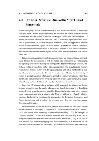 4.2. DEFINITION, SCOPE AND AIMS 65
4.2 Deﬁnition, Scope and Aims of the Model-Based
Framework
When developing a model-based framework, it must be understood what is meant with
this term. First, ”model” should be deﬁned. In literature, this term is used and deﬁned
in numerous ways including ”a standard or example for imitation or comparison”, ”a
pattern or mode of structure or formation”, and ”a simpliﬁed representation of a sys-
tem or phenomenon, as in the sciences or economics, with any hypotheses required
to describe the system or explain the phenomenon”. [238] On the basis of functional,
structural or behavioral similarities to an original, a model is used to solve problems
which cannot be solved with the original as this would be too complex or even impos-
sible. [96]
In this research certain aspects of carsharing systems are modeled, hence represent-
ing a standard for the imitation of real-life pattern in a simpliﬁed way. For example,
the operating area for free-ﬂoating carsharing can be determined through a model, sim-
plifying reality through focus on key inﬂuencing aspects. The model imitates reality’s
relationships of these factors with the operating area, and sets a standard for a vari-
ety of cases and environments. In other words, this model brings the complexity of
reality in a simple equation which can be applied in a variety of settings, rather than
expensively trying out different operating areas city by city. Accordingly, key aspects
of carsharing systems that have to be locally adapted must be modeled.
In section 3.2 it is extensively analyzed which aspects of free-ﬂoating carsharing
systems should or must be locally adapted, even though in general it is found that
standardization is sought wherever possible. The qualitative discussion gives valuable
input for companies on what to adapt locally. There is a wide variety of locally adaptive
elements that have to be considered but as a result of the discussion, ﬁve aspects need
further investigation and modeling: the operating area, ﬂeet size, charging concept,
ﬂeet mix, and the price.
These individual models will then be joined in a framework and therefore a model-
based framework is developed. A framework is ”a structural plan or basis of a project”
or ”a structure or frame supporting or containing something.” [237] For example, in
computer systems, ”a framework is often a layered structure indicating what kind of
programs can or should be built and how they would interrelate”. [189] In the case of
this research, it is not computer programs that are contained in a framework but the
ﬁve individual models that are developed. The framework structures them and brings
 