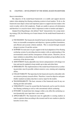 66 CHAPTER 4. DEVELOPMENT OF THE MODEL-BASED FRAMEWORK
them in interrelation.
The objective of the model-based framework is to enable and support decision
makers when adopting free-ﬂoating carsharing systems to local markets. To do so, the
framework must depict critical and important aspects to support decision makers who
work in reality with its full complexity. People are unable to process all information
and therefore it is crucial to know what is important in order to monitor and adapt it.
Adopted from Bogenberger, who deﬁned ”ideal” characteristics for a ramp meter-
ing strategy [28], the following set of main features for the model-based framework is
derived:
• FOUNDATION: The framework should be based on theoretical foundations and
hence on reasonable assumptions and objectives, rigorous problem formulation,
and efﬁcient and accurate solution methods. This is ensured through research
design in section 2.6 and this section.
• SUPPORT: Its main aim is to give support in the local adaptation of free-ﬂoating
carsharing systems by providing decision-makers with an understanding of the
environmental context and the consequences of their actions. Therefore, also an
input validation or plausibility check should be included, giving feedback on the
sensitivity of the decision made.
• ADJUSTMENT: Easily adjustable since factors and parameters will change over
time and must be updated to keep models up-to-date and reﬁne them.
• OPERABILITY: The implementation of the model-based framework at carshar-
ing providers must be possible without extensive costs, training and computing
efforts.
• COLLECTABILITY: The input data for the framework must be collectable with-
out extensive primary research efforts. Therefore, it must be objective and quan-
tiﬁable standard secondary data that is used as input for the models.
• TRANSFERABILITY: The basic structure of the framework must ﬁt any car-
sharing provider and market.
• VERSATILITY: It must be assured that the framework can be used for electric
free-ﬂoating carsharing as well as with conventional vehicle carsharing.
• DYNAMIC: It should show how changes within a city affect the carsharing sys-
tem dynamically (new input data = new results).
• APPLICABILITY: The framework must be applicable to existing markets in
order to optimize them according to the research and for new markets to plan for
launches in new cities.
 
