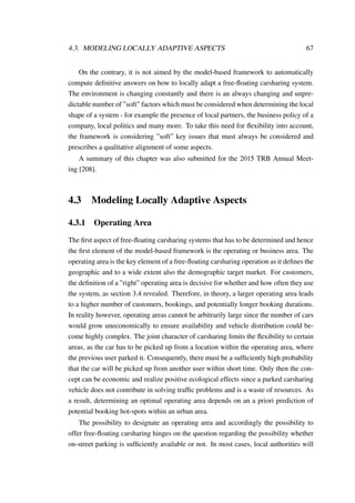 4.3. MODELING LOCALLY ADAPTIVE ASPECTS 67
On the contrary, it is not aimed by the model-based framework to automatically
compute deﬁnitive answers on how to locally adapt a free-ﬂoating carsharing system.
The environment is changing constantly and there is an always changing and unpre-
dictable number of ”soft” factors which must be considered when determining the local
shape of a system - for example the presence of local partners, the business policy of a
company, local politics and many more. To take this need for ﬂexibility into account,
the framework is considering ”soft” key issues that must always be considered and
prescribes a qualitative alignment of some aspects.
A summary of this chapter was also submitted for the 2015 TRB Annual Meet-
ing [208].
4.3 Modeling Locally Adaptive Aspects
4.3.1 Operating Area
The ﬁrst aspect of free-ﬂoating carsharing systems that has to be determined and hence
the ﬁrst element of the model-based framework is the operating or business area. The
operating area is the key element of a free-ﬂoating carsharing operation as it deﬁnes the
geographic and to a wide extent also the demographic target market. For customers,
the deﬁnition of a ”right” operating area is decisive for whether and how often they use
the system, as section 3.4 revealed. Therefore, in theory, a larger operating area leads
to a higher number of customers, bookings, and potentially longer booking durations.
In reality however, operating areas cannot be arbitrarily large since the number of cars
would grow uneconomically to ensure availability and vehicle distribution could be-
come highly complex. The joint character of carsharing limits the ﬂexibility to certain
areas, as the car has to be picked up from a location within the operating area, where
the previous user parked it. Consequently, there must be a sufﬁciently high probability
that the car will be picked up from another user within short time. Only then the con-
cept can be economic and realize positive ecological effects since a parked carsharing
vehicle does not contribute in solving trafﬁc problems and is a waste of resources. As
a result, determining an optimal operating area depends on an a priori prediction of
potential booking hot-spots within an urban area.
The possibility to designate an operating area and accordingly the possibility to
offer free-ﬂoating carsharing hinges on the question regarding the possibility whether
on-street parking is sufﬁciently available or not. In most cases, local authorities will
 