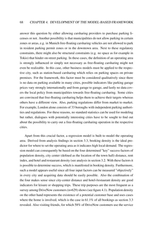 68 CHAPTER 4. DEVELOPMENT OF THE MODEL-BASED FRAMEWORK
answer this question by either allowing carsharing providers to purchase parking li-
censes or not. Another possibility is that municipalities do not allow parking in certain
zones or areas, e.g. in Munich free-ﬂoating carsharing vehicles are not allowed to park
in resident parking permit zones or in the downtown area. Next to these regulatory
constraints, there might also be structural constraints (e.g. no space as for example in
Tokio) that hinder on-street parking. In these cases, the deﬁnition of an operating area
is strongly inﬂuenced or simply not necessary as free-ﬂoating carsharing might not
even be realizable. In this case, other business models must be applied to the respec-
tive city, such as station-based carsharing which relies on parking spaces on private
premises. For the framework, this factor must be considered qualitatively since there
is no data on parking available in many cities, possible indicators like parking garage
prices vary strongly internationally and from garage to garage, and lastly no data cov-
ers the local policy from municipalities towards free-ﬂoating carsharing. Some cities
are convinced that free-ﬂoating carsharing helps them to achieve their targets whereas
others have a different view. Also, parking regulations differ from market to market.
For example, London alone consists of 33 boroughs with independent parking authori-
ties and regulations. For these reasons, no standard statistics can be used for modeling
but rather, dialogues with potentially interesting cities have to be sought to ﬁnd out
about the possibility to carry out a free-ﬂoating carsharing operation in the respective
cities.
Apart from this crucial factor, a regression model is built to model the operating
area. Derived from analysis ﬁndings in section 3.3, booking density is the ideal pre-
dictor for where to set the operating area as it indicates high local demand. The regres-
sion model can consequently be based on the four determined ”key” success factors of
population density, city center (deﬁned as the location of the town hall) distance, rent
index, and hotel and restaurant density (see analysis in section 3.2. With these factors it
is possible to determine success, which is manifested in booking density. Furthermore,
such a model appears useful since all four input factors can be measured ”objectively”
in every city and acquiring data should be easily possible. Also the combination of
the four makes sense since city-center distance and hotel-/restaurant density are good
indicators for leisure or shopping trips. These trip purposes are the most frequent as a
survey among DriveNow customers (n=629) shows (see ﬁgure 4.1). Population density
on the other hand represents the existence of a potential customer base and uses cases
where the home is involved, which is the case in 61.1% of all bookings as section 3.3
revealed. Also visiting friends, for which 58% of DriveNow customers use the service
 