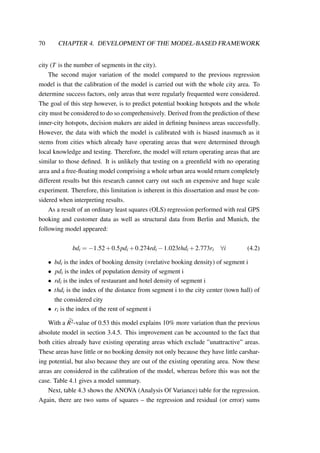70 CHAPTER 4. DEVELOPMENT OF THE MODEL-BASED FRAMEWORK
city (T is the number of segments in the city).
The second major variation of the model compared to the previous regression
model is that the calibration of the model is carried out with the whole city area. To
determine success factors, only areas that were regularly frequented were considered.
The goal of this step however, is to predict potential booking hotspots and the whole
city must be considered to do so comprehensively. Derived from the prediction of these
inner-city hotspots, decision makers are aided in deﬁning business areas successfully.
However, the data with which the model is calibrated with is biased inasmuch as it
stems from cities which already have operating areas that were determined through
local knowledge and testing. Therefore, the model will return operating areas that are
similar to those deﬁned. It is unlikely that testing on a greenﬁeld with no operating
area and a free-ﬂoating model comprising a whole urban area would return completely
different results but this research cannot carry out such an expensive and huge scale
experiment. Therefore, this limitation is inherent in this dissertation and must be con-
sidered when interpreting results.
As a result of an ordinary least squares (OLS) regression performed with real GPS
booking and customer data as well as structural data from Berlin and Munich, the
following model appeared:
bdi = −1.52+0.5pdi +0.274rdi −1.023thdi +2.773ri ∀i (4.2)
• bdi is the index of booking density (=relative booking density) of segment i
• pdi is the index of population density of segment i
• rdi is the index of restaurant and hotel density of segment i
• thdi is the index of the distance from segment i to the city center (town hall) of
the considered city
• ri is the index of the rent of segment i
With a ¯R2-value of 0.53 this model explains 10% more variation than the previous
absolute model in section 3.4.5. This improvement can be accounted to the fact that
both cities already have existing operating areas which exclude ”unattractive” areas.
These areas have little or no booking density not only because they have little carshar-
ing potential, but also because they are out of the existing operating area. Now these
areas are considered in the calibration of the model, whereas before this was not the
case. Table 4.1 gives a model summary.
Next, table 4.3 shows the ANOVA (Analysis Of Variance) table for the regression.
Again, there are two sums of squares – the regression and residual (or error) sums
 