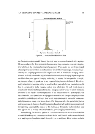 4.3. MODELING LOCALLY ADAPTIVE ASPECTS 73
Regression Standardized Residual
151050-5-10
Frequency
1.500
1.000
500
0
Histogram
Dependent Variable: RelBuDi
Mean =3,02E-16
Std. Dev. =1,000
N =5.571
Seite 1
Figure 4.2: Standardized Residuals Plot
the formulation of the model. Hence, the topic must be explored theoretically. A possi-
ble success factor for determining the business area for a carsharing concept with elec-
tric vehicles is the existing charging infrastructure. When a city has a well-developed
charging infrastructure then users have many possibilities to recharge, reducing range-
anxiety and keeping operation costs for providers low. If there is no charging infras-
tructure available, the model might help to determine where charging depots might be
established or what type of charging technology is needed. In hot-spots for example,
the turnover of cars is quick and hence potential charging time is limited. Therefore,
quick-charging technology might be employed as users of electric carsharing might
ﬁnd it convenient to ﬁnd a charging station near a hot-spot. At such points there is
usually only limited parking available and a charging station would be a non-monetary
incentive to use electric carsharing because of the attractiveness of a parking spot. On
the other hand, cold-spots could be equipped with slower and cheaper charging stations
as vehicles probably park a longer time in this area as demand is lower (for a more de-
tailed discussion please refer to section 4.3.3). Consequently, the spatial distribution
and technology of chargers should be examined qualitatively and the determination of
the operating area might be aligned to this factor, e.g. through the inclusion of an area
that appears not to be very attractive but has a good charging infrastructure.
In a next step, the model is applied to D¨usseldorf because the model was calibrated
with GPS booking and customer data from Berlin and Munich and with the help of
real booking data from D¨usseldorf, the model can be validated. First, indices are built
 