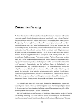 Zusammenfassung
In dieser Dissertation wird ein modellbasiertes Rahmenkonzept und dessen Softwareim-
plementierung als Entscheidungsunterst¨utzungssystem beschrieben, welches Entschei-
dungstr¨ager dabei unterst¨utzt ﬂexible free-ﬂoating Carsharing Systeme zu konzipieren.
Free-ﬂoating Carsharing Systeme wie DriveNow und car2go erschienen als neue Car-
sharing Konzepte und zeigen hohe Wachstumsraten in Europa und Nordamerika. Es
wird damit gerechnet, dass sich dies fortsetzt und die Expansion in weitere St¨adte wird
als Schl¨usseltrend der Industrie gesehen. Bisher beruht die lokale Adaption solcher
Systeme lediglich auf Expertenmeinungen. Das in dieser Arbeit entwickelte modell-
basierte Rahmenkonzept beinhaltet die Konzeption des Gesch¨aftsgebiets, der Flot-
tengr¨oße, des Ladekonzepts, des Flottenmixes und des Preises. Hintergrund ist, dass
diese f¨unf Aspekte als Kernelemente identiﬁziert wurden, wenn free-ﬂoating Carshar-
ing Systeme an eine ausgew¨ahlte Stadt adaptiert werden. Zusammenfassend werden
zw¨olf quantitative Inputvariablen und f¨unf qualitative Inputs als Stellschrauben zur
Bestimmung dieser f¨unf Kernaspekte modelliert. Die einzelnen Modelle werden wo
m¨oglich evaluiert und die Ergebnisse sind sehr zufriedenstellend. Zur Validierung und
um die Anwendbarkeit sicherzustellen, wird in dieser Arbeit auch ein Entscheidung-
sunterst¨utzungssystem erarbeitet, welches das modellbasierte Rahmenkonzept umsetzt.
Diese Umsetzung wird anhand von Chicago demonstriert, f¨ur welches ein neues free-
ﬂoating Carsharing System mithilfe der entwickelten Modelle ausgeplant wird.
Als ersten Schritt betrachtet diese Arbeit ¨okologische, ¨okonomische, soziale und
technologische Trends, welche zur Entstehung eines neuen Mobilit¨atsparadigmas f¨uhren.
In diesem erscheinen batterieelektrische Fahrzeuge und Carsharing als aussichtsreiche
zuk¨unftige Mobilit¨atsl¨osungen – auch in Kombination.
Diesem Schritt folgt eine umfangreiche Beschreibung von Carsharing und im Speziellen
free-ﬂoating Carsharing. Trotz allen Vorteilen wie der Reduzierung von Verkehrsaufkom-
men, Ressourcenverbrauch, Emissionen oder dem Aufwand durch Besitz eines Fahrzeugs
IX
 