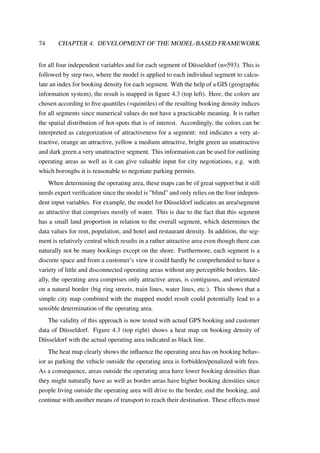 74 CHAPTER 4. DEVELOPMENT OF THE MODEL-BASED FRAMEWORK
for all four independent variables and for each segment of D¨usseldorf (n=593). This is
followed by step two, where the model is applied to each individual segment to calcu-
late an index for booking density for each segment. With the help of a GIS (geographic
information system), the result is mapped in ﬁgure 4.3 (top left). Here, the colors are
chosen according to ﬁve quantiles (=quintiles) of the resulting booking density indices
for all segments since numerical values do not have a practicable meaning. It is rather
the spatial distribution of hot-spots that is of interest. Accordingly, the colors can be
interpreted as categorization of attractiveness for a segment: red indicates a very at-
tractive, orange an attractive, yellow a medium attractive, bright green an unattractive
and dark green a very unattractive segment. This information can be used for outlining
operating areas as well as it can give valuable input for city negotiations, e.g. with
which boroughs it is reasonable to negotiate parking permits.
When determining the operating area, these maps can be of great support but it still
needs expert veriﬁcation since the model is ”blind” and only relies on the four indepen-
dent input variables. For example, the model for D¨usseldorf indicates an area/segment
as attractive that comprises mostly of water. This is due to the fact that this segment
has a small land proportion in relation to the overall segment, which determines the
data values for rent, population, and hotel and restaurant density. In addition, the seg-
ment is relatively central which results in a rather attractive area even though there can
naturally not be many bookings except on the shore. Furthermore, each segment is a
discrete space and from a customer’s view it could hardly be comprehended to have a
variety of little and disconnected operating areas without any perceptible borders. Ide-
ally, the operating area comprises only attractive areas, is contiguous, and orientated
on a natural border (big ring streets, train lines, water lines, etc.). This shows that a
simple city map combined with the mapped model result could potentially lead to a
sensible determination of the operating area.
The validity of this approach is now tested with actual GPS booking and customer
data of D¨usseldorf. Figure 4.3 (top right) shows a heat map on booking density of
D¨usseldorf with the actual operating area indicated as black line.
The heat map clearly shows the inﬂuence the operating area has on booking behav-
ior as parking the vehicle outside the operating area is forbidden/penalized with fees.
As a consequence, areas outside the operating area have lower booking densities than
they might naturally have as well as border areas have higher booking densities since
people living outside the operating area will drive to the border, end the booking, and
continue with another means of transport to reach their destination. These effects must
 