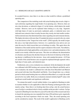 4.3. MODELING LOCALLY ADAPTIVE ASPECTS 75
be accepted however, since there is no data on what would be without a predeﬁned
operating area.
The comparison of the modeling result with actual booking data reveals a high vi-
sual conformity regarding the rough border of an operating area. However, there are
also clear deviations, as indicted in ﬁgure 4.3 on the bottom, which depicts the model
residual. However, most can be explained when looking at a city map. Segments
with high shares of water (as previously explained), parks, or industrial areas were
indicated more attractive than in reality because they mostly also had smaller residen-
tial/recreational areas that determined data values regarding rent and restaurant density.
The highest deviation with more than 10 standard deviations occurred in the city center
in an area known as the ”longest bar in the world”. [259] Logically, the model assigns
this area a very high attractiveness; however, it is a pedestrian zone and no cars can
enter the area for which reason there are no bookings in reality. This again shows the
limitations of the model and the need for expert evaluation of the results. Nevertheless,
the model proved its high applicability as deviations (over- and underestimations of the
model) occur mainly within hot-spot areas. This does not inﬂuence the determination
of a business area because the absolute forecast (or the level of relativity) of the book-
ing density is indifferent for this decision. Areas with standard deviations >0.25 that
are outside of the actual business area can again be explained through segments with a
high share of water, parks, and industrial areas.
Furthermore, also a cross-evaluation was conducted. In the development, the model
was calibrated with GPS booking and customer data from Munich and Berlin and in
cross-evaluation, the model is calibrated ﬁrst with data from D¨usseldorf and Munich
and second with data from D¨usseldorf and Berlin. Even though there was a shorter
period in which actual booking data was collected in D¨usseldorf, as a result, the model
proved to be very stable. Both cross-evaluations returned similarly high ¯R2-values with
signiﬁcant overall models and signiﬁcant coefﬁcients.
To evaluate the model’s overall validity further, it was applied to Hamburg in order
to examine whether it is also applicable to other free-ﬂoating carsharing providers, here
namely car2go. Since there is no booking data from car2go, only the actual business
area of car2go is considered which is freely available on the provider’s website. Car2go
is present in Hamburg for more than two years [67] at the time of this research and since
its launch the operating area was expanded four times [58] and hence grew organically
according to the local experience which was made. Thus, the actual operating area
can be considered as mature. The result of the model’s application to Hamburg can be
 