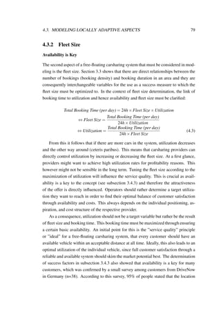4.3. MODELING LOCALLY ADAPTIVE ASPECTS 79
4.3.2 Fleet Size
Availability is Key
The second aspect of a free-ﬂoating carsharing system that must be considered in mod-
eling is the ﬂeet size. Section 3.3 shows that there are direct relationships between the
number of bookings (booking density) and booking duration in an area and they are
consequently interchangeable variables for the use as a success measure to which the
ﬂeet size must be optimized to. In the context of ﬂeet size determination, the link of
booking time to utilization and hence availability and ﬂeet size must be clariﬁed:
Total Booking Time (per day) = 24h×Fleet Size×Utilization
⇔ Fleet Size =
Total Booking Time (per day)
24h×Utilization
⇔ Utilization =
Total Booking Time (per day)
24h×Fleet Size
(4.3)
From this it follows that if there are more cars in the system, utilization decreases
and the other way around (ceteris paribus). This means that carsharing providers can
directly control utilization by increasing or decreasing the ﬂeet size. At a ﬁrst glance,
providers might want to achieve high utilization rates for proﬁtability reasons. This
however might not be sensible in the long term. Tuning the ﬂeet size according to the
maximization of utilization will inﬂuence the service quality. This is crucial as avail-
ability is a key to the concept (see subsection 3.4.3) and therefore the attractiveness
of the offer is directly inﬂuenced. Operators should rather determine a target utiliza-
tion they want to reach in order to ﬁnd their optimal balance of customer satisfaction
through availability and costs. This always depends on the individual positioning, as-
piration, and cost structure of the respective provider.
As a consequence, utilization should not be a target variable but rather be the result
of ﬂeet size and booking time. This booking time must be maximized through ensuring
a certain basic availability. An initial point for this is the ”service quality” principle
or ”ideal” for a free-ﬂoating carsharing system, that every customer should have an
available vehicle within an acceptable distance at all time. Ideally, this also leads to an
optimal utilization of the individual vehicle, since full customer satisfaction through a
reliable and available system should skim the market potential best. The determination
of success factors in subsection 3.4.3 also showed that availability is a key for many
customers, which was conﬁrmed by a small survey among customers from DriveNow
in Germany (n=38). According to this survey, 95% of people stated that the location
 