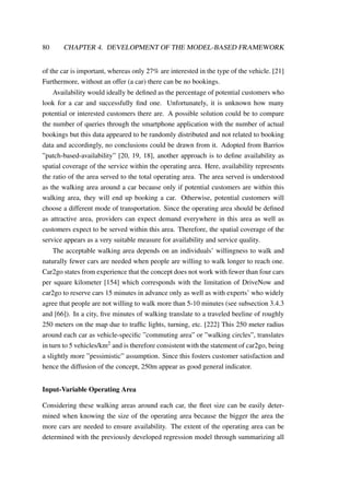 80 CHAPTER 4. DEVELOPMENT OF THE MODEL-BASED FRAMEWORK
of the car is important, whereas only 27% are interested in the type of the vehicle. [21]
Furthermore, without an offer (a car) there can be no bookings.
Availability would ideally be deﬁned as the percentage of potential customers who
look for a car and successfully ﬁnd one. Unfortunately, it is unknown how many
potential or interested customers there are. A possible solution could be to compare
the number of queries through the smartphone application with the number of actual
bookings but this data appeared to be randomly distributed and not related to booking
data and accordingly, no conclusions could be drawn from it. Adopted from Barrios
”patch-based-availability” [20, 19, 18], another approach is to deﬁne availability as
spatial coverage of the service within the operating area. Here, availability represents
the ratio of the area served to the total operating area. The area served is understood
as the walking area around a car because only if potential customers are within this
walking area, they will end up booking a car. Otherwise, potential customers will
choose a different mode of transportation. Since the operating area should be deﬁned
as attractive area, providers can expect demand everywhere in this area as well as
customers expect to be served within this area. Therefore, the spatial coverage of the
service appears as a very suitable measure for availability and service quality.
The acceptable walking area depends on an individuals’ willingness to walk and
naturally fewer cars are needed when people are willing to walk longer to reach one.
Car2go states from experience that the concept does not work with fewer than four cars
per square kilometer [154] which corresponds with the limitation of DriveNow and
car2go to reserve cars 15 minutes in advance only as well as with experts’ who widely
agree that people are not willing to walk more than 5-10 minutes (see subsection 3.4.3
and [66]). In a city, ﬁve minutes of walking translate to a traveled beeline of roughly
250 meters on the map due to trafﬁc lights, turning, etc. [222] This 250 meter radius
around each car as vehicle-speciﬁc ”commuting area” or ”walking circles”, translates
in turn to 5 vehicles/km2 and is therefore consistent with the statement of car2go, being
a slightly more ”pessimistic” assumption. Since this fosters customer satisfaction and
hence the diffusion of the concept, 250m appear as good general indicator.
Input-Variable Operating Area
Considering these walking areas around each car, the ﬂeet size can be easily deter-
mined when knowing the size of the operating area because the bigger the area the
more cars are needed to ensure availability. The extent of the operating area can be
determined with the previously developed regression model through summarizing all
 