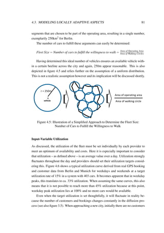4.3. MODELING LOCALLY ADAPTIVE ASPECTS 81
segments that are chosen to be part of the operating area, resulting in a single number,
exemplarily 250km2 for Berlin.
The number of cars to fulﬁll these arguments can easily be determined:
Fleet Size = Number of cars to fulﬁll the willingness to walk = Area of Operating Area
Area of Walking Circles
Having determined this ideal number of vehicles ensures an available vehicle with-
in a certain beeline across the city and again, 250m appear reasonable. This is also
depicted in ﬁgure 4.5 and relies further on the assumption of a uniform distribution.
This is not a realistic assumption however and its implication will be discussed shortly.
x
vehicle
r = 250m
Area of operating area
Area of walking circle
Figure 4.5: Illustration of a Simpliﬁed Approach to Determine the Fleet Size:
Number of Cars to Fulﬁll the Willingness to Walk
Input-Variable Utilization
As discussed, the utilization of the ﬂeet must be set individually by each provider to
meet an optimum of availability and costs. Here it is especially important to consider
that utilization – as deﬁned above – is an average value over a day. Utilization strongly
ﬂuctuates throughout the day and providers should set their utilization targets consid-
ering this. Figure 4.6 shows a typical utilization curve derived from real GPS booking
and customer data from Berlin and Munich for weekdays and weekends at a target
utilization rate of 15% in a system with 403 cars. It becomes apparent that in weekday
peaks, this translates to ca. 33% utilization. When assuming the same curves, this also
means that it is not possible to reach more than 45% utilization because at this point,
weekday peak utilization lies at 100% and no more cars would be available.
Even when the target utilization is set thoughtfully, it will ﬂuctuate in reality be-
cause the number of customers and bookings changes constantly in the diffusion pro-
cess (see also ﬁgure 3.5). When approaching a new city, initially there are no customers
 
