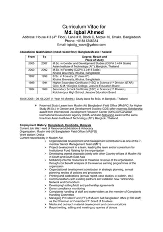 Curriculum Vitae for
Md. Iqbal Ahmed
Address: House # 3 (4th Floor), Lane # 8, Block C, Mirpur-10, Dhaka, Bangladesh
Phone: +01841246384
Email: iqbalig_wave@yahoo.com
Educational Qualification (most recent first): Bangladesh and Thailand
From To Degree, Result and
Place of study
2005 2007 M.Sc. in Gender and Development Studies (CGPA 3.48/4 Scale)
Asian Institute of Technology (AIT), Bangkok, Thailand
2000 2002 M.Sc. in Forestry (CGPA 3.34/ 4 Scale)
Khulna University, Khulna, Bangladesh
1992 1996 B.Sc. in Forestry (1st class 6th)
Khulna University, Khulna, Bangladesh
1989 1991 Higher Secondary Certificate (HSC) in Science (1st Division STAR)
Govt. K.M.H Degree College, Jessore Education Board
1984 1989 Secondary School Certificate (SSC) in Science (1st Division)
Kotchandpur High School, Jessore Education Board
10.08 2005 - 09. 06.2007 (1 Year 10 Months): Study leave for MSc. in Bangkok, Thailand
 Received Study Leave from Muslim Aid Bangladesh Field Office (MABFO) for Higher
Study (M.Sc.) in Gender and Development Studies (GDS) after receiving Scholarship
award from International Development Research Center (IDRC) of Canadian
International Development Agency (CIDA) and also fellowship award at the same
time from Asian Institute of Technology (AIT), Bangkok, Thailand.
Employment History: Bangladesh, Cambodia, Malaysia
Current Job title: Head of Resource Mobilization & Advocacy
Organization: Muslim Aid-UK Bangladesh Field Office (MABFO)
Work station: Dhaka
Current responsibility in Muslim Aid:
 Organizational development and management contributions as one of the 7-
member Senior Management Team (SMT)
 Project development in a team, leading the team and/or consortium for
Institutional Fund Raising for the organization
 Developing project proposals jointly with other Country offices of Muslim Aid
in South and South-East Asia
 Mobilizing internal resources to maximise revenue of the organization
through cost benefit analysis of the revenue earning programmes of the
organizaion
 Organizational development contribution in strategic planning, annual
planning, review of policies and procedures
 Printing and publications (annual report, case studies, e-bulletin, etc.)
 Communications with existing partners and establish new Partnership,
Network and Consortium
 Developing/ editing MoU and partnership agreements
 Donor compliance monitoring
 Complaints handling of staff and stakeholders as the member of Complaints
Handling Committee
 Managing Provident Fund (PF) of Muslim Aid Bangladesh office (>500 staff)
as the Chairman of 7-member PF Board of Trustees
 Media and outreach material development and communications
 Report writing, editing and meeting up queries of donors
 