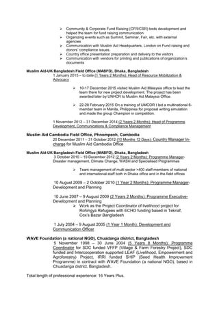  Community & Corporate Fund Raising (CFR/CSR) tools development and
helped the team for fund raising communication
 Organizing events such as Summit, Seminar, Fair, etc. with external
agencies
 Communication with Muslim Aid Headquarters, London on Fund raising and
donors’ compliance issues.
 Country office presentation preparation and delivery to the visitors
 Communication with vendors for printing and publications of organization’s
documents
Muslim Aid-UK Bangladesh Field Office (MABFO), Dhaka, Bangladesh
1 January 2015 – to date (1 Years 2 Months): Head of Resource Mobilization &
Advocacy
 10-17 December 2015 visited Muslim Aid Malaysia office to lead the
team there for new project development. The project has been
awarded later by UNHCR to Muslim Aid Malaysia Office.
 22-28 February 2015 On a training of UMCOR I led a multinational 6-
member team in Manila, Philippines for proposal writing simulation
and made the group Champion in competition.
1 November 2012 – 31 December 2014 (2 Years 2 Months): Head of Programme
Development, Communications & Compliance Management
Muslim Aid Cambodia Field Office, Phnompenh, Cambodia
20 December 2011 – 31 October 2012 (10 Months 12 Days): Country Manager In-
charge for Muslim Aid Cambodia Office
Muslim Aid-UK Bangladesh Field Office (MABFO), Dhaka, Bangladesh
3 October 2010 – 19 December 2012 (2 Years 2 Months): Programme Manager-
Disaster management, Climate Change, WASH and Specialised Programmes
 Team management of multi sector >400 staff members of national
and international staff both in Dhaka office and in the field offices
10 August 2009 – 2 October 2010 (1 Year 2 Months): Programme Manager-
Development and Planning
10 June 2007 – 9 August 2009 (2 Years 2 Months): Programme Executive-
Development and Planning
 Work as the Project Coordinator of livelihood project for
Rohingya Refugees with ECHO funding based in Teknaf,
Cox’s Bazar Bangladesh
1 July 2004 – 9 August 2005 (1 Year 1 Month): Development and
Communication Officer
WAVE Foundation (a national NGO), Chuadanga district, Bangladesh
5 November 1998 – 30 June 2004 (5 Years 8 Months): Programme
Coordinator for SDC funded VFFP (Village & Farm Forestry Project), SDC
funded and Intercooperation supported LEAF (Livelihood, Empowerment and
Agroforestry) Project, IRRI funded SHIP (Seed Health Improvement
Programme) in contract with WAVE Foundation (a national NGO), based in
Chuadanga district, Bangladesh.
Total length of professional experience: 16 Years Plus.
 