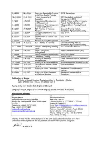 8.5.2005 12.5.2005 Designing Sustainable Projects
and Writing Quality Proposal
CARE Bangladesh
12.09. 2004 23.9. 2004 Project Appraisal and
Evaluation
BIM (Bangladesh Institute of
Management), GOB
1.7.203 3.7.2003 Organizational Development
and Management
SDC/IC- Village and Farm Forestry
Project, Rajshahi, Bangladesh
4.4.2003 8.4.2003 Disease and Pest management
of timber and fruit trees
Village and Farm Forestry Project-
VFFP
5.8.2001 20.8.2001 TOT (Training of Trainers)-
Advance
Graduate Training Institute,
Bangladesh Agriculture University
2.6.2001 5.6.2001 Management of Mother Tree
Orchard
SDC-VFFP
6.2.2001 6.2.2001 Establishment of Mother Tree
Orchard
SDC-VFFP
2.2.2000 5.2.2000 Advance Nursery Management NCU-VFFP
10.6.2000 25.6.2000 TOT (Training of Trainers) Graduate Training Institute,
Bangladesh Agriculture University
10.11.1998 13.11.1998 People’s Participatory Planning
(PPP)
SDC-VFFP with DASCOH
5.1.1999 8.1.1999 Project Design and
Management
Helen Keller International (HKI)
2.3.1999 Basic Concept on Development WAVE Foundation
11.11.1996 15.11.1996 Leadership Training AWHS, Dhaka
1.4.1996 4.4.1996 Training on Research
Methodologies
Forest Research Institute, Dehradun,
India
12.3.1996 15.3.1996 Training on Rural Development Rural Development Academy (RDA)
5.8.1995 26.8.1995 Senior Forest Service Course
(SFSC)
Khulna University
3.3.1995 10.3.1995 Training on Wood Technology Bangladesh Forest Research
Institute
6.6.1993 6.6.1993 Training on Space Research
and Remote Sensing
Bangladesh Meteorological
Department
Publication of Books:
2 Books of Bengali literature (Poetry) published by Book Artistry, Dhaka.
ISBN: 978 984 9558 19 4 and 978 984 33 0829 0
Typing ability: Very Good in Both English and Bengali
Language: Bengali, English (basic French language course completed in Bangkok)
Professional Referees:
(1)
Mujeeb Akhtar
Institutional Fund Raising Manager,
Muslim Aid Headquarters, 38-44 Whitechapel,
London.
Telephone: +44 (0) 2073774200
Fax: +44 (0) 2073774201
mujeeb@muslimaid.org;
mujeeb.akhtar@muslimaid.org
(2)
Farid Uddin Ahmed
Executive Director
(former Director of VFFP/LEAF of SDC/IC)
Arannayk Foundation
Email: farid1952@gmail.com; info@arannayk.org
Mobile Phone: 01713040583
Address: House# 21, Western Road, DOHS,
Banani. Dhaka - 1206, Bangladesh
Phone: +880-2-8711240; +880-2-8715116
Fax: +880-2-8711592
I hereby declare that the information given in this form is accurate and complete and I have
understood and complied with the requirements laid down in the previous paragraph.
4 April 2016
 