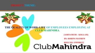 PROJECT THEME:
THE QUALITY OF WORK-LIFE OF EMPLOYEES EMPLOYING AT
CLUB MAHINDRA.
[ASHTAMUDI – KOLLAM]
BY: ROBINS MATHEW
ROLLNO: 15MMH122
 